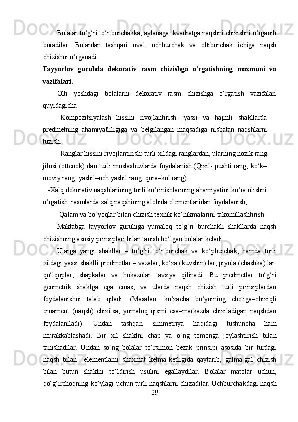 Bolalar to‘g‘ri to‘rtburchakka, aylanaga, kvadratga naqshni chizishni o‘rganib
boradilar.   Bulardan   tashqari   oval,   uchburchak   va   oltiburchak   ichiga   naqsh
chizishni o‘rganadi.  
Tayyorlov   guruhda   dekorativ   rasm   chizishga   o‘rgatishning   mazmuni   va
vazifalari.
Olti   yoshdagi   bolalarni   dekorativ   rasm   chizishga   o‘rgatish   vazifalari
quyidagicha:
- Kompozitsiyalash   hissini   rivojlantirish:   yassi   va   hajmli   shakllarda
predmetning   ahamiyatliligiga   va   belgilangan   maqsadiga   nisbatan   naqshlarni
tuzish.  
- Ranglar hissini rivojlantirish: turli xildagi ranglardan, ularning nozik rang
jilosi (ottenok) dan turli moslashuvlarda foydalanish.(Qizil- pushti rang; ko‘k–
moviy rang; yashil–och yashil rang; qora–kul rang).  
-Xalq dekorativ naqshlarining turli ko‘rinishlarining ahamiyatini ko‘ra olishni
o‘rgatish; rasmlarda xalq naqshining alohida elementlaridan foydalanish;  
-Qalam va bo‘yoqlar bilan chizish texnik ko‘nikmalarini takomillashtirish.  
Maktabga   tayyorlov   guruhiga   yumaloq   to‘g‘ri   burchakli   shakllarda   naqsh
chizishning asosiy prinsiplari bilan tanish bo‘lgan bolalar keladi. 
Ularga   yangi   shakllar   –   to‘g‘ri   to‘rtburchak   va   ko‘pburchak,   hamda   turli
xildagi yassi shaklli predmetlar – vazalar, ko‘za (kuvshin) lar, piyola (chashka) lar,
qo‘lqoplar,   shapkalar   va   hokazolar   tavsiya   qilinadi.   Bu   predmetlar   to‘g‘ri
geometrik   shaklga   ega   emas,   va   ularda   naqsh   chizish   turli   prinsiplardan
foydalanishni   talab   qiladi.   (Masalan:   ko‘zacha   bo‘ynining   chetiga–chiziqli
ornament   (naqsh)   chizilsa,   yumaloq   qismi   esa–markazda   chiziladigan   naqshdan
foydalaniladi).   Undan   tashqari   simmetriya   haqidagi   tushuncha   ham
murakkablashadi.   Bir   xil   shaklni   chap   va   o‘ng   tomonga   joylashtirish   bilan
tanishadilar.   Undan   so‘ng   bolalar   to‘rsimon   bezak   prinsipi   asosida   bir   turdagi
naqsh   bilan–   elementlarni   shaxmat   ketma-ketligida   qaytarib,   galma-gal   chizish
bilan   butun   shaklni   to‘ldirish   usulini   egallaydilar.   Bolalar   matolar   uchun,
qo‘g‘irchoqning ko‘ylagi uchun turli naqshlarni chizadilar. Uchburchakdagi naqsh
29 