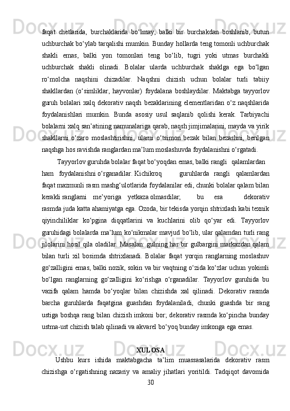 faqat   chetlarida,   burchaklarida   bo‘lmay,   balki   bir   burchakdan   boshlanib,   butun
uchburchak bo‘ylab tarqalishi mumkin. Bunday hollarda teng tomonli uchburchak
shakli   emas,   balki   yon   tomonlari   teng   bo‘lib,   tugri   yoki   utmas   burchakli
uchburchak   shakli   olinadi.   Bolalar   ularda   uchburchak   shaklga   ega   bo‘lgan
ro‘molcha   naqshini   chizadilar.   Naqshni   chizish   uchun   bolalar   turli   tabiiy
shakllardan   (o‘simliklar,   hayvonlar)   foydalana   boshlaydilar.   Maktabga   tayyorlov
guruh   bolalari   xalq   dekorativ   naqsh   bezaklarining   elementlaridan   o‘z  naqshlarida
foydalanishlari   mumkin.   Bunda   asosiy   usul   saqlanib   qolishi   kerak.   Tarbiyachi
bolalarni xalq san’atining namunalariga qarab, naqsh jimjimalarini, mayda va yirik
shakllarni   o‘zaro   moslashtirishni,   ularni   o‘tsimon   bezak   bilan   bezashni,   berilgan
naqshga hos ravishda ranglardan ma’lum moslashuvda foydalanishni o‘rgatadi. 
 Tayyorlov guruhda bolalar faqat bo‘yoqdan emas, balki rangli  qalamlardan
ham  foydalanishni o‘rganadilar. Kichikroq  guruhlarda  rangli   qalamlardan
faqat mazmunli rasm mashg‘ulotlarida foydalanilar edi, chunki bolalar qalam bilan
kerakli ranglarni  me’yoriga  yetkaza olmasdilar;  bu  esa   dekorativ
rasmda juda katta ahamiyatga ega. Ozoda, bir tekisda yorqin shtrixlash kabi texnik
qiyinchiliklar   ko‘pgina   diqqatlarini   va   kuchlarini   olib   qo‘yar   edi.   Tayyorlov
guruhidagi bolalarda ma’lum ko‘nikmalar mavjud bo‘lib, ular qalamdan turli rang
jilolarini hosil qila oladilar. Masalan: gulning har bir gulbargini markazdan qalam
bilan   turli   xil   bosimda   shtrixlanadi.   Bolalar   faqat   yorqin   ranglarning   moslashuv
go‘zalligini emas, balki nozik, sokin va bir vaqtning o‘zida ko‘zlar uchun yokimli
bo‘lgan   ranglarning   go‘zalligini   ko‘rishga   o‘rganadilar.   Tayyorlov   guruhida   bu
vazifa   qalam   hamda   bo‘yoqlar   bilan   chizishda   xal   qilinadi.   Dekorativ   rasmda
barcha   guruhlarda   faqatgina   guashdan   foydalaniladi,   chunki   guashda   bir   rang
ustiga boshqa  rang bilan chizish imkoni  bor;  dekorativ rasmda  ko‘pincha  bunday
ustma-ust chizish talab qilinadi va akvarel bo‘yoq bunday imkonga ega emas.  
XULOSA
Ushbu   kurs   ishida   maktabgacha   ta’lim   muassasalarida   dekorativ   rasm
chizishga   o‘rgatishning   nazariy   va   amaliy   jihatlari   yoritildi.   Tadqiqot   davomida
30 