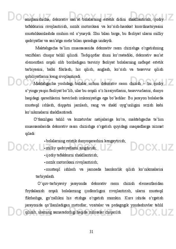 aniqlanishicha,   dekorativ   san’at   bolalarning   estetik   didini   shakllantirish,   ijodiy
tafakkurini   rivojlantirish,   nozik   motorikasi   va   ko‘rish-harakat   koordinatsiyasini
mustahkamlashda   muhim   rol   o‘ynaydi.   Shu   bilan   birga,   bu   faoliyat   ularni   milliy
qadriyatlar va san’atga mehr bilan qarashga undaydi.
  Maktabgacha   ta’lim   muassasasida   dekorativ   rasm   chizishga   o‘rgatishning
vazifalari   chuqur   tahlil   qilindi.   Tadqiqotlar   shuni   ko‘rsatadiki,   dekorativ   san’at
elementlari   orqali   olib   boriladigan   tasviriy   faoliyat   bolalarning   nafaqat   estetik
tarbiyasini,   balki   fikrlash,   his   qilish,   anglash,   ko‘rish   va   tasavvur   qilish
qobiliyatlarini keng rivojlantiradi.
Maktabgacha   yoshdagi   bolalar   uchun   dekorativ   rasm   chizish   –   bu   ijodiy
o‘yinga yaqin faoliyat bo‘lib, ular bu orqali o‘z hissiyotlarini, tasavvurlarini, dunyo
haqidagi qarashlarini tasvirlash imkoniyatiga ega bo‘ladilar. Bu jarayon bolalarda
mustaqil   ishlash,   diqqatni   jamlash,   rang   va   shakl   uyg‘unligini   sezish   kabi
ko‘nikmalarni shakllantiradi.
O‘tkazilgan   tahlil   va   kuzatuvlar   natijalariga   ko‘ra,   maktabgacha   ta’lim
muassasalarida   dekorativ   rasm   chizishga   o‘rgatish   quyidagi   maqsadlarga   xizmat
qiladi:
 bolalarning estetik dunyoqarashini kengaytirish;
 milliy qadriyatlarni singdirish;
 ijodiy tafakkurni shakllantirish;
 nozik motorikani rivojlantirish;
 mustaqil   ishlash   va   jamoada   hamkorlik   qilish   ko‘nikmalarini
tarbiyalash.
  O‘quv-tarbiyaviy   jarayonda   dekorativ   rasm   chizish   elementlaridan
foydalanish   orqali   bolalarning   ijodkorligini   rivojlantirish,   ularni   mustaqil
fikrlashga,   go‘zallikni   his   etishga   o‘rgatish   mumkin.   Kurs   ishida   o‘rgatish
jarayonida   qo‘llaniladigan   metodlar,   vositalar   va   pedagogik   yondashuvlar   tahlil
qilinib, ularning samaradorligi haqida xulosalar chiqarildi.
31 