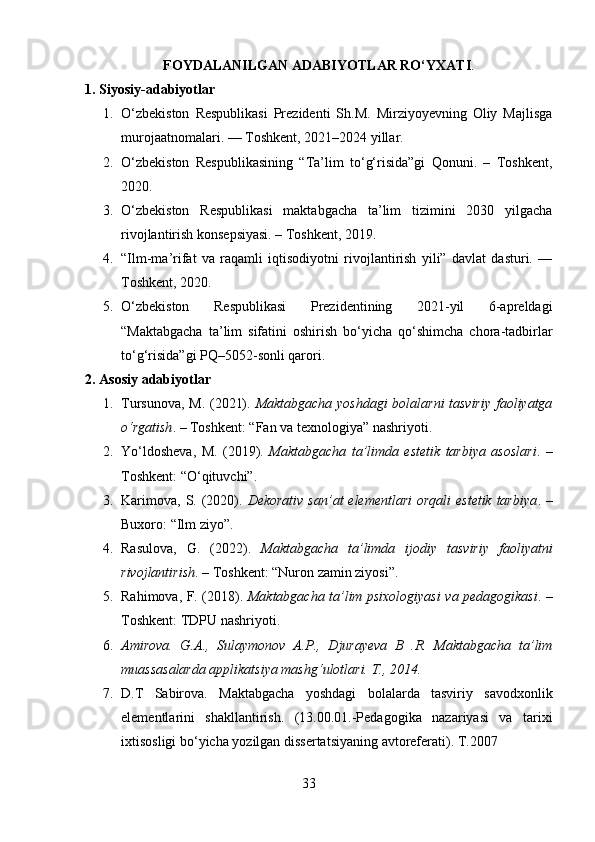 FOYDALANILGAN ADABIYOTLAR RO‘YXATI .
1. Siyosiy-adabiyotlar
1. O‘zbekiston   Respublikasi   Prezidenti   Sh.M.   Mirziyoyevning   Oliy   Majlisga
murojaatnomalari. — Toshkent, 2021–2024 yillar.
2. O‘zbekiston   Respublikasining   “Ta’lim   to‘g‘risida”gi   Qonuni.   –   Toshkent,
2020.
3. O‘zbekiston   Respublikasi   maktabgacha   ta’lim   tizimini   2030   yilgacha
rivojlantirish konsepsiyasi. – Toshkent, 2019.
4. “Ilm-ma’rifat   va   raqamli   iqtisodiyotni   rivojlantirish   yili”   davlat   dasturi.   —
Toshkent, 2020.
5. O‘zbekiston   Respublikasi   Prezidentining   2021-yil   6-apreldagi
“Maktabgacha   ta’lim   sifatini   oshirish   bo‘yicha   qo‘shimcha   chora-tadbirlar
to‘g‘risida”gi PQ–5052-sonli qarori.
2. Asosiy adabiyotlar
1. Tursunova, M. (2021).   Maktabgacha yoshdagi bolalarni tasviriy  faoliyatga
o‘rgatish . – Toshkent: “Fan va texnologiya” nashriyoti.
2. Yo‘ldosheva,   M.   (2019).   Maktabgacha   ta’limda   estetik   tarbiya   asoslari .   –
Toshkent: “O‘qituvchi”.
3. Karimova,  S. (2020).   Dekorativ  san’at  elementlari  orqali  estetik  tarbiya . –
Buxoro: “Ilm ziyo”.
4. Rasulova,   G.   (2022).   Maktabgacha   ta’limda   ijodiy   tasviriy   faoliyatni
rivojlantirish . – Toshkent: “Nuron zamin ziyosi”.
5. Rahimova, F. (2018).   Maktabgacha ta’lim psixologiyasi va pedagogikasi . –
Toshkent: TDPU nashriyoti.
6. Amirova.   G.A.,   Sulaymonov   A.P.,   Djurayeva   B   .R.   Maktabgacha   ta’lim
muassasalarda applikatsiya mashg‘ulotlari. T., 2014.
7. D.T   Sabirova.   Maktabgacha   yoshdagi   bolalarda   tasviriy   savodxonlik
elementlarini   shakllantirish.   (13.00.01.-Pedagogika   nazariyasi   va   tarixi
ixtisosligi bo‘yicha yozilgan dissertatsiyaning avtoreferati). T.2007 
33 