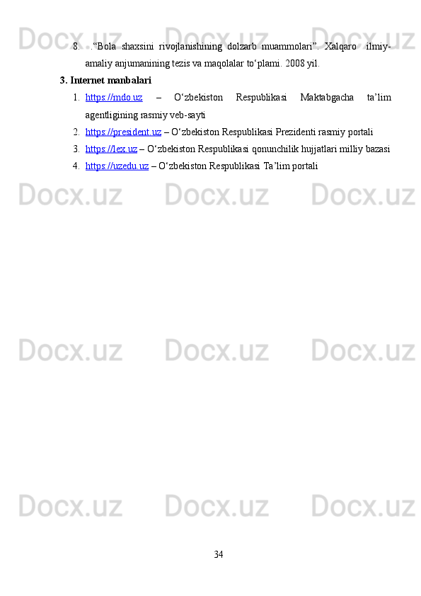 8.   .“Bola   shaxsini   rivojlanishining   dolzarb   muammolari”.   Xalqaro     ilmiy-
amaliy anjumanining tezis va maqolalar to‘plami. 2008 yil.  
3. Internet manbalari
1. https://mdo.uz      –   O‘zbekiston   Respublikasi   Maktabgacha   ta’lim
agentligining rasmiy veb-sayti
2. https://president.uz     – O‘zbekiston Respublikasi Prezidenti rasmiy portali
3. https://lex.uz     – O‘zbekiston Respublikasi qonunchilik hujjatlari milliy bazasi
4. https://uzedu.uz     – O‘zbekiston Respublikasi Ta’lim portali
 
34 