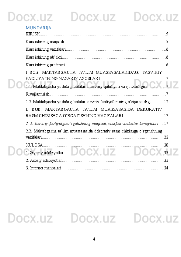 MUN DA RIJ A
KIRISH ...................................................................................................................... 5
Kurs ishining maqsadi ............................................................................................... 5
Kurs ishining vazifalari .............................................................................................. 6
Kurs ishining ob’ekti ................................................................................................. 6
Kurs ishining predmeti .............................................................................................. 6
I   BOB.   MAKTABGACHA   TA’LIM   MUASSASALARIDAGI   TASVIRIY
FAOLIYATNING NAZARIY ASOSLARI .............................................................. 7
1.1. Maktabgacha yoshdagi bolalarni tasviriy qobiliyati va ijodkorligini ................. 7
Rivojlantirish ............................................................................................................. 7
1.2. Maktabgacha yoshdagi bolalar tasviriy faoliyatlarining o‘ziga xosligi. ........... 12
II   BOB.   MAKTABGACHA   TA’LIM   MUASSASASIDA   DEKORATIV
RASM CHIZISHGA O‘RGATISHNING VAZIFALARI ...................................... 17
2. 1.   Tasviriy faoliyatga o‘rgatishning maqsadi, vazifasi va dastur tamoyillari ..... 17
2.2.   Maktabgacha   ta’lim   muassasasida   dekorativ   rasm   chizishga   o‘rgatishning
vazifalari .................................................................................................................. 22
XULOSA ................................................................................................................. 30
1. Siyosiy-adabiyotlar .............................................................................................. 33
2. Asosiy adabiyotlar ............................................................................................... 33
3. Internet manbalari ................................................................................................ 34
 
4