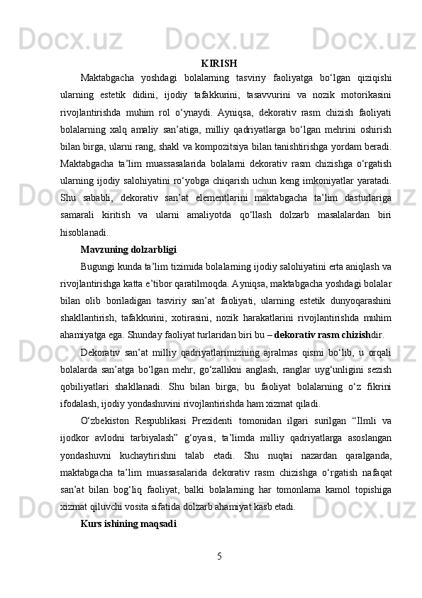 KIRISH
Maktabgacha   yoshdagi   bolalarning   tasviriy   faoliyatga   bo‘lgan   qiziqishi
ularning   estetik   didini,   ijodiy   tafakkurini,   tasavvurini   va   nozik   motorikasini
rivojlantirishda   muhim   rol   o‘ynaydi.   Ayniqsa,   dekorativ   rasm   chizish   faoliyati
bolalarning   xalq   amaliy   san’atiga,   milliy   qadriyatlarga   bo‘lgan   mehrini   oshirish
bilan birga, ularni rang, shakl va kompozitsiya bilan tanishtirishga yordam beradi.
Maktabgacha   ta’lim   muassasalarida   bolalarni   dekorativ   rasm   chizishga   o‘rgatish
ularning  ijodiy salohiyatini  ro‘yobga  chiqarish  uchun keng  imkoniyatlar   yaratadi.
Shu   sababli,   dekorativ   san’at   elementlarini   maktabgacha   ta’lim   dasturlariga
samarali   kiritish   va   ularni   amaliyotda   qo‘llash   dolzarb   masalalardan   biri
hisoblanadi.
Mavzuning dolzarbligi
Bugungi kunda ta’lim tizimida bolalarning ijodiy salohiyatini erta aniqlash va
rivojlantirishga katta e’tibor qaratilmoqda. Ayniqsa, maktabgacha yoshdagi bolalar
bilan   olib   boriladigan   tasviriy   san’at   faoliyati,   ularning   estetik   dunyoqarashini
shakllantirish,   tafakkurini,   xotirasini,   nozik   harakatlarini   rivojlantirishda   muhim
ahamiyatga ega. Shunday faoliyat turlaridan biri bu –  dekorativ rasm chizish dir.
Dekorativ   san’at   milliy   qadriyatlarimizning   ajralmas   qismi   bo‘lib,   u   orqali
bolalarda   san’atga   bo‘lgan   mehr,   go‘zallikni   anglash,   ranglar   uyg‘unligini   sezish
qobiliyatlari   shakllanadi.   Shu   bilan   birga,   bu   faoliyat   bolalarning   o‘z   fikrini
ifodalash, ijodiy yondashuvini rivojlantirishda ham xizmat qiladi.
O‘zbekiston   Respublikasi   Prezidenti   tomonidan   ilgari   surilgan   “Ilmli   va
ijodkor   avlodni   tarbiyalash”   g‘oyasi,   ta’limda   milliy   qadriyatlarga   asoslangan
yondashuvni   kuchaytirishni   talab   etadi.   Shu   nuqtai   nazardan   qaralganda,
maktabgacha   ta’lim   muassasalarida   dekorativ   rasm   chizishga   o‘rgatish   nafaqat
san’at   bilan   bog‘liq   faoliyat,   balki   bolalarning   har   tomonlama   kamol   topishiga
xizmat qiluvchi vosita sifatida dolzarb ahamiyat kasb etadi.
Kurs ishining maqsadi
5 