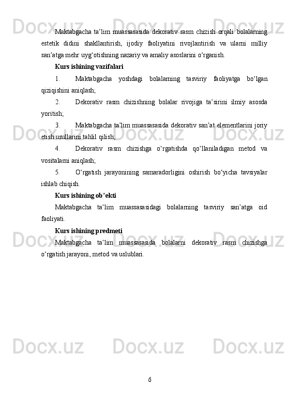 Maktabgacha   ta’lim   muassasasida   dekorativ   rasm   chizish   orqali   bolalarning
estetik   didini   shakllantirish,   ijodiy   faoliyatini   rivojlantirish   va   ularni   milliy
san’atga mehr uyg‘otishning nazariy va amaliy asoslarini o‘rganish.
Kurs ishining vazifalari
1. Maktabgacha   yoshdagi   bolalarning   tasviriy   faoliyatga   bo‘lgan
qiziqishini aniqlash;
2. Dekorativ   rasm   chizishning   bolalar   rivojiga   ta’sirini   ilmiy   asosda
yoritish;
3. Maktabgacha ta’lim muassasasida dekorativ san’at elementlarini joriy
etish usullarini tahlil qilish;
4. Dekorativ   rasm   chizishga   o‘rgatishda   qo‘llaniladigan   metod   va
vositalarni aniqlash;
5. O‘rgatish   jarayonining   samaradorligini   oshirish   bo‘yicha   tavsiyalar
ishlab chiqish.
Kurs ishining  o b’ekti
Maktabgacha   ta’lim   muassasasidagi   bolalarning   tasviriy   san’atga   oid
faoliyati.
Kurs ishining  p redmeti
Maktabgacha   ta’lim   muassasasida   bolalarni   dekorativ   rasm   chizishga
o‘rgatish jarayoni, metod va uslublari.
 
6 