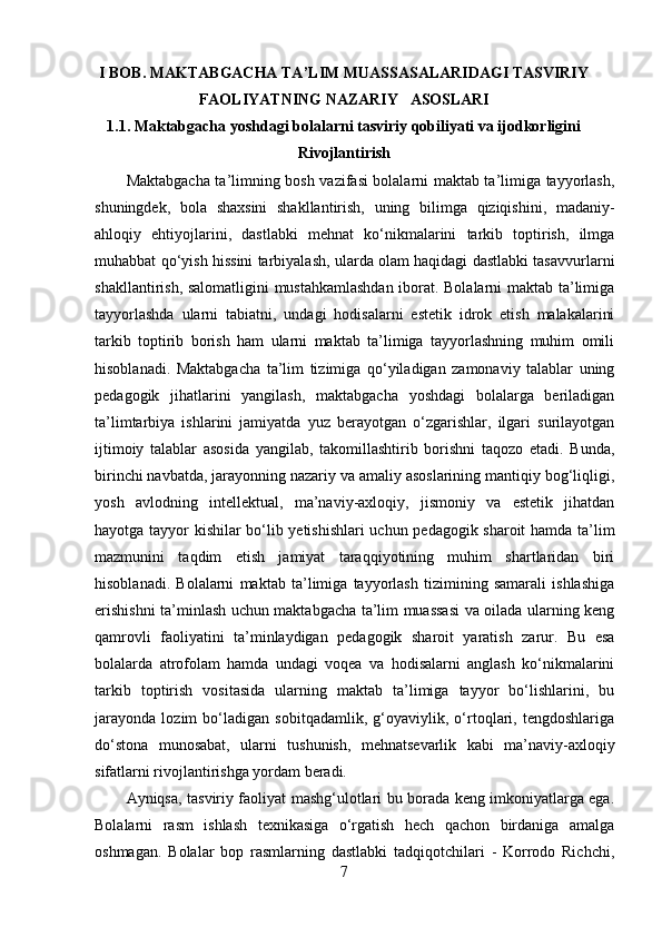 I BOB. MAKTABGACHA TA’LIM MUASSASALARIDAGI TASVIRIY
FAOLIYATNING NAZARIY   ASOSLARI
1.1. Maktabgacha yoshdagi bolalarni tasviriy qobiliyati va ijodkorligini
Rivojlantirish
Maktabgacha ta’limning bosh vazifasi bolalarni maktab ta’limiga tayyorlash,
shuningdek,   bola   shaxsini   shakllantirish,   uning   bilimga   qiziqishini,   madaniy-
ahloqiy   ehtiyojlarini,   dastlabki   mehnat   ko‘nikmalarini   tarkib   toptirish,   ilmga
muhabbat qo‘yish hissini tarbiyalash, ularda olam haqidagi dastlabki tasavvurlarni
shakllantirish, salomatligini  mustahkamlashdan  iborat. Bolalarni  maktab ta’limiga
tayyorlashda   ularni   tabiatni,   undagi   hodisalarni   estetik   idrok   etish   malakalarini
tarkib   toptirib   borish   ham   ularni   maktab   ta’limiga   tayyorlashning   muhim   omili
hisoblanadi.   Maktabgacha   ta’lim   tizimiga   qo‘yiladigan   zamonaviy   talablar   uning
pedagogik   jihatlarini   yangilash,   maktabgacha   yoshdagi   bolalarga   beriladigan
ta’limtarbiya   ishlarini   jamiyatda   yuz   berayotgan   o‘zgarishlar,   ilgari   surilayotgan
ijtimoiy   talablar   asosida   yangilab,   takomillashtirib   borishni   taqozo   etadi.   Bunda,
birinchi navbatda, jarayonning nazariy va amaliy asoslarining mantiqiy bog‘liqligi,
yosh   avlodning   intellektual,   ma’naviy-axloqiy,   jismoniy   va   estetik   jihatdan
hayotga tayyor kishilar bo‘lib yetishishlari  uchun pedagogik sharoit hamda ta’lim
mazmunini   taqdim   etish   jamiyat   taraqqiyotining   muhim   shartlaridan   biri
hisoblanadi.   Bolalarni   maktab   ta’limiga   tayyorlash   tizimining   samarali   ishlashiga
erishishni ta’minlash uchun maktabgacha ta’lim muassasi va oilada ularning keng
qamrovli   faoliyatini   ta’minlaydigan   pedagogik   sharoit   yaratish   zarur.   Bu   esa
bolalarda   atrofolam   hamda   undagi   voqea   va   hodisalarni   anglash   ko‘nikmalarini
tarkib   toptirish   vositasida   ularning   maktab   ta’limiga   tayyor   bo‘lishlarini,   bu
jarayonda   lozim   bo‘ladigan   sobitqadamlik,   g‘oyaviylik,   o‘rtoqlari,   tengdoshlariga
do‘stona   munosabat,   ularni   tushunish,   mehnatsevarlik   kabi   ma’naviy-axloqiy
sifatlarni rivojlantirishga yordam beradi. 
Ayniqsa, tasviriy faoliyat mashg‘ulotlari bu borada keng imkoniyatlarga ega.
Bolalarni   rasm   ishlash   texnikasiga   o‘rgatish   hech   qachon   birdaniga   amalga
oshmagan.   Bolalar   bop   rasmlarning   dastlabki   tadqiqotchilari   -   Korrodo   Richchi,
7 