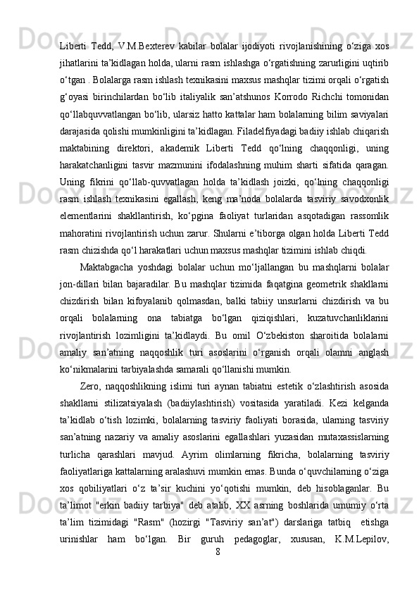 Liberti   Tedd,   V.M.Bexterev   kabilar   bolalar   ijodiyoti   rivojlanishining   o‘ziga   xos
jihatlarini ta’kidlagan holda, ularni rasm ishlashga o‘rgatishning zarurligini uqtirib
o‘tgan . Bolalarga rasm ishlash texnikasini maxsus mashqlar tizimi orqali o‘rgatish
g‘oyasi   birinchilardan   bo‘lib   italiyalik   san’atshunos   Korrodo   Richchi   tomonidan
qo‘llabquvvatlangan bo‘lib, ularsiz hatto kattalar ham bolalarning bilim saviyalari
darajasida qolishi mumkinligini ta’kidlagan. Filadelfiyadagi badiiy ishlab chiqarish
maktabining   direktori,   akademik   Liberti   Tedd   qo‘lning   chaqqonligi,   uning
harakatchanligini   tasvir   mazmunini   ifodalashning   muhim   sharti   sifatida   qaragan.
Uning   fikrini   qo‘llab-quvvatlagan   holda   ta’kidlash   joizki,   qo‘lning   chaqqonligi
rasm   ishlash   texnikasini   egallash,   keng   ma’noda   bolalarda   tasviriy   savodxonlik
elementlarini   shakllantirish,   ko‘pgina   faoliyat   turlaridan   asqotadigan   rassomlik
mahoratini rivojlantirish uchun zarur. Shularni e’tiborga olgan holda Liberti Tedd
rasm chizishda qo‘l harakatlari uchun maxsus mashqlar tizimini ishlab chiqdi. 
Maktabgacha   yoshdagi   bolalar   uchun   mo‘ljallangan   bu   mashqlarni   bolalar
jon-dillari   bilan   bajaradilar.   Bu   mashqlar   tizimida   faqatgina   geometrik   shakllarni
chizdirish   bilan   kifoyalanib   qolmasdan,   balki   tabiiy   unsurlarni   chizdirish   va   bu
orqali   bolalarning   ona   tabiatga   bo‘lgan   qiziqishlari,   kuzatuvchanliklarini
rivojlantirish   lozimligini   ta’kidlaydi.   Bu   omil   O‘zbekiston   sharoitida   bolalarni
amaliy   san’atning   naqqoshlik   turi   asoslarini   o‘rganish   orqali   olamni   anglash
ko‘nikmalarini tarbiyalashda samarali qo‘llanishi mumkin. 
Zero,   naqqoshlikning   islimi   turi   aynan   tabiatni   estetik   o‘zlashtirish   asosida
shakllarni   stilizatsiyalash   (badiiylashtirish)   vositasida   yaratiladi.   Kezi   kelganda
ta’kidlab   o‘tish   lozimki,   bolalarning   tasviriy   faoliyati   borasida,   ularning   tasviriy
san’atning   nazariy   va   amaliy   asoslarini   egallashlari   yuzasidan   mutaxassislarning
turlicha   qarashlari   mavjud.   Ayrim   olimlarning   fikricha,   bolalarning   tasviriy
faoliyatlariga kattalarning aralashuvi mumkin emas. Bunda o‘quvchilarning o‘ziga
xos   qobiliyatlari   o‘z   ta’sir   kuchini   yo‘qotishi   mumkin,   deb   hisoblaganlar.   Bu
ta’limot   "erkin   badiiy   tarbiya"   deb   atalib,   XX   asrning   boshlarida   umumiy   o‘rta
ta’lim   tizimidagi   "Rasm"   (hozirgi   "Tasviriy   san’at")   darslariga   tatbiq     etishga
urinishlar   ham   bo‘lgan.   Bir   guruh   pedagoglar,   xususan,   K.M.Lepilov,
8 