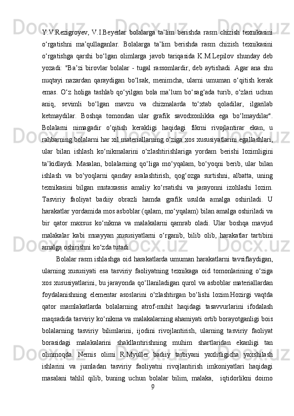 Y.V.Rezigroyev,   V.I.Beyerlar   bolalarga   ta’lim   berishda   rasm   chizish   texnikasini
o‘rgatishni   ma’qullaganlar.   Bolalarga   ta’lim   berishda   rasm   chizish   texnikasini
o‘rgatishga   qarshi   bo‘lgan   olimlarga   javob   tariqasida   K.M.Lepilov   shunday   deb
yozadi:   "Ba’zi   birovlar   bolalar   -   tugal   rassomlardir,   deb   aytishadi.   Agar   ana   shu
nuqtayi   nazardan   qaraydigan   bo‘lsak,   menimcha,   ularni   umuman   o‘qitish   kerak
emas.   O‘z   holiga   tashlab   qo‘yilgan   bola   ma’lum   bo‘sag‘ada   turib,   o‘zlari   uchun
aniq,   sevimli   bo‘lgan   mavzu   va   chizmalarda   to‘xtab   qoladilar,   ilgarilab
ketmaydilar.   Boshqa   tomondan   ular   grafik   savodxonlikka   ega   bo‘lmaydilar".
Bolalarni   nimagadir   o‘qitish   kerakligi   haqidagi   fikrni   rivojlantirar   ekan,   u
rahbarning bolalarni har xil materiallarning o‘ziga xos xususiyatlarini egallashlari,
ular   bilan   ishlash   ko‘nikmalarini   o‘zlashtirishlariga   yordam   berishi   lozimligini
ta’kidlaydi.   Masalan,   bolalarning   qo‘liga   mo‘yqalam,   bo‘yoqni   berib,   ular   bilan
ishlash   va   bo‘yoqlarni   qanday   aralashtirish,   qog‘ozga   surtishni,   albatta,   uning
texnikasini   bilgan   mutaxassis   amaliy   ko‘rsatishi   va   jarayonni   izohlashi   lozim.
Tasviriy   faoliyat   badiiy   obrazli   hamda   grafik   usulda   amalga   oshiriladi.   U
harakatlar yordamida mos asboblar (qalam, mo‘yqalam) bilan amalga oshiriladi va
bir   qator   maxsus   ko‘nikma   va   malakalarni   qamrab   oladi.   Ular   boshqa   mavjud
malakalar   kabi   muayyan   xususiyatlarni   o‘rganib,   bilib   olib,   harakatlar   tartibini
amalga oshirishni ko‘zda tutadi. 
Bolalar rasm ishlashga oid harakatlarda umuman harakatlarni tavsiflaydigan,
ularning   xususiyati   esa   tasviriy   faoliyatning   texnikaga   oid   tomonlarining   o‘ziga
xos xususiyatlarini, bu jarayonda qo‘llaniladigan qurol va asboblar materiallardan
foydalanishning   elementar   asoslarini   o‘zlashtirgan   bo‘lishi   lozim.Hozirgi   vaqtda
qator   mamlakatlarda   bolalarning   atrof-muhit   haqidagi   tasavvurlarini   ifodalash
maqsadida tasviriy ko‘nikma va malakalarning ahamiyati ortib borayotganligi bois
bolalarning   tasviriy   bilimlarini,   ijodini   rivojlantirish,   ularning   tasviriy   faoliyat
borasidagi   malakalarini   shakllantirishning   muhim   shartlaridan   ekanligi   tan
olinmoqda.   Nemis   olimi   R.Myuller   badiiy   tarbiyani   yaxlitligicha   yaxshilash
ishlarini   va   jumladan   tasviriy   faoliyatni   rivojlantirish   imkoniyatlari   haqidagi
masalani   tahlil   qilib,   buning   uchun   bolalar   bilim,   malaka,     iqtidorlikni   doimo
9 