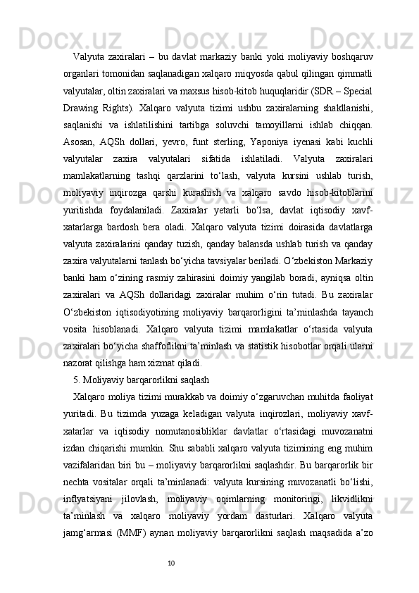 10Valyuta   zaxiralari   –   bu   davlat   markaziy   banki   yoki   moliyaviy   boshqaruv
organlari tomonidan saqlanadigan xalqaro miqyosda qabul qilingan qimmatli
valyutalar, oltin zaxiralari va maxsus hisob-kitob huquqlaridir (SDR – Special
Drawing   Rights).   Xalqaro   valyuta   tizimi   ushbu   zaxiralarning   shakllanishi,
saqlanishi   va   ishlatilishini   tartibga   soluvchi   tamoyillarni   ishlab   chiqqan.
Asosan,   AQSh   dollari,   yevro,   funt   sterling,   Yaponiya   iyenasi   kabi   kuchli
valyutalar   zaxira   valyutalari   sifatida   ishlatiladi.   Valyuta   zaxiralari
mamlakatlarning   tashqi   qarzlarini   to‘lash,   valyuta   kursini   ushlab   turish,
moliyaviy   inqirozga   qarshi   kurashish   va   xalqaro   savdo   hisob-kitoblarini
yuritishda   foydalaniladi.   Zaxiralar   yetarli   bo‘lsa,   davlat   iqtisodiy   xavf-
xatarlarga   bardosh   bera   oladi.   Xalqaro   valyuta   tizimi   doirasida   davlatlarga
valyuta   zaxiralarini   qanday   tuzish,   qanday   balansda   ushlab   turish   va   qanday
zaxira valyutalarni tanlash bo‘yicha tavsiyalar beriladi. O‘zbekiston Markaziy
banki   ham   o‘zining   rasmiy   zahirasini   doimiy   yangilab   boradi,   ayniqsa   oltin
zaxiralari   va   AQSh   dollaridagi   zaxiralar   muhim   o‘rin   tutadi.   Bu   zaxiralar
O‘zbekiston   iqtisodiyotining   moliyaviy   barqarorligini   ta’minlashda   tayanch
vosita   hisoblanadi.   Xalqaro   valyuta   tizimi   mamlakatlar   o‘rtasida   valyuta
zaxiralari bo‘yicha shaffoflikni ta’minlash va statistik hisobotlar orqali ularni
nazorat qilishga ham xizmat qiladi.
5. Moliyaviy barqarorlikni saqlash
Xalqaro moliya tizimi murakkab va doimiy o‘zgaruvchan muhitda faoliyat
yuritadi.   Bu   tizimda   yuzaga   keladigan   valyuta   inqirozlari,   moliyaviy   xavf-
xatarlar   va   iqtisodiy   nomutanosibliklar   davlatlar   o‘rtasidagi   muvozanatni
izdan chiqarishi mumkin. Shu sababli xalqaro valyuta tizimining eng muhim
vazifalaridan biri bu – moliyaviy barqarorlikni saqlashdir. Bu barqarorlik bir
nechta   vositalar   orqali   ta’minlanadi:   valyuta   kursining   muvozanatli   bo‘lishi,
inflyatsiyani   jilovlash,   moliyaviy   oqimlarning   monitoringi,   likvidlikni
ta’minlash   va   xalqaro   moliyaviy   yordam   dasturlari.   Xalqaro   valyuta
jamg‘armasi   (MMF)   aynan   moliyaviy   barqarorlikni   saqlash   maqsadida   a’zo 