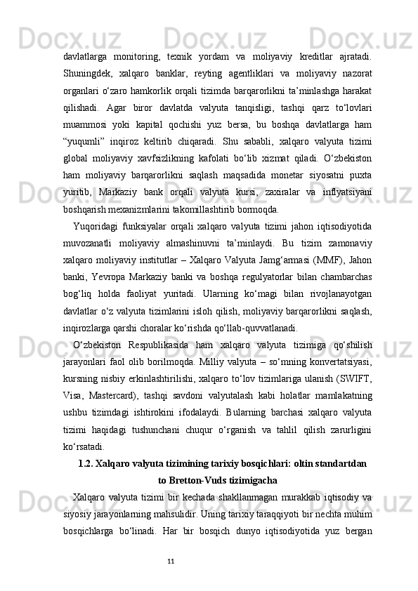 11davlatlarga   monitoring,   texnik   yordam   va   moliyaviy   kreditlar   ajratadi.
Shuningdek,   xalqaro   banklar,   reyting   agentliklari   va   moliyaviy   nazorat
organlari   o‘zaro  hamkorlik  orqali   tizimda barqarorlikni   ta’minlashga  harakat
qilishadi.   Agar   biror   davlatda   valyuta   tanqisligi,   tashqi   qarz   to‘lovlari
muammosi   yoki   kapital   qochishi   yuz   bersa,   bu   boshqa   davlatlarga   ham
“yuqumli”   inqiroz   keltirib   chiqaradi.   Shu   sababli,   xalqaro   valyuta   tizimi
global   moliyaviy   xavfsizlikning   kafolati   bo‘lib   xizmat   qiladi.   O‘zbekiston
ham   moliyaviy   barqarorlikni   saqlash   maqsadida   monetar   siyosatni   puxta
yuritib,   Markaziy   bank   orqali   valyuta   kursi,   zaxiralar   va   inflyatsiyani
boshqarish mexanizmlarini takomillashtirib bormoqda.
Yuqoridagi   funksiyalar   orqali   xalqaro   valyuta   tizimi   jahon   iqtisodiyotida
muvozanatli   moliyaviy   almashinuvni   ta’minlaydi.   Bu   tizim   zamonaviy
xalqaro   moliyaviy   institutlar   –   Xalqaro   Valyuta   Jamg‘armasi   (MMF),   Jahon
banki,   Yevropa   Markaziy   banki   va   boshqa   regulyatorlar   bilan   chambarchas
bog‘liq   holda   faoliyat   yuritadi.   Ularning   ko‘magi   bilan   rivojlanayotgan
davlatlar o‘z valyuta tizimlarini isloh qilish, moliyaviy barqarorlikni saqlash,
inqirozlarga qarshi choralar ko‘rishda qo‘llab-quvvatlanadi.
O‘zbekiston   Respublikasida   ham   xalqaro   valyuta   tizimiga   qo‘shilish
jarayonlari   faol   olib   borilmoqda.   Milliy   valyuta   –   so‘mning   konvertatsiyasi,
kursning  nisbiy  erkinlashtirilishi, xalqaro  to‘lov  tizimlariga  ulanish  (SWIFT,
Visa,   Mastercard),   tashqi   savdoni   valyutalash   kabi   holatlar   mamlakatning
ushbu   tizimdagi   ishtirokini   ifodalaydi.   Bularning   barchasi   xalqaro   valyuta
tizimi   haqidagi   tushunchani   chuqur   o‘rganish   va   tahlil   qilish   zarurligini
ko‘rsatadi.
1.2. Xalqaro valyuta tizimining tarixiy bosqichlari: oltin standartdan
to Bretton-Vuds tizimigacha
Xalqaro   valyuta   tizimi   bir   kechada   shakllanmagan   murakkab   iqtisodiy   va
siyosiy jarayonlarning mahsulidir. Uning tarixiy taraqqiyoti bir nechta muhim
bosqichlarga   bo‘linadi.   Har   bir   bosqich   dunyo   iqtisodiyotida   yuz   bergan 
