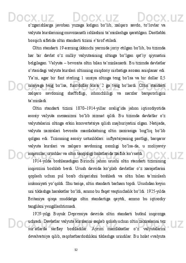 12o‘zgarishlarga   javoban   yuzaga   kelgan   bo‘lib,   xalqaro   savdo,   to‘lovlar   va
valyuta kurslarining muvozanatli ishlashini ta’minlashga qaratilgan. Dastlabki
bosqich sifatida oltin standarti tizimi e’tirof etiladi.
Oltin standarti 19-asrning ikkinchi yarmida joriy etilgan bo‘lib, bu tizimda
har   bir   davlat   o‘z   milliy   valyutasining   oltinga   bo‘lgan   qat’iy   qiymatini
belgilagan. Valyuta – bevosita oltin bilan ta’minlanardi. Bu tizimda davlatlar
o‘rtasidagi valyuta kurslari oltinning miqdoriy nisbatiga asosan aniqlanar edi.
Ya’ni,   agar   bir   funt   sterling   1   unsiya   oltinga   teng   bo‘lsa   va   bir   dollar   0,5
unsiyaga   teng   bo‘lsa,   funt/dollar   kursi   2   ga   teng   bo‘lardi.   Oltin   standarti
xalqaro   savdoning   shaffofligi,   ishonchliligi   va   narxlar   barqarorligini
ta’minladi.
Oltin   standarti   tizimi   1870–1914-yillar   oralig‘ida   jahon   iqtisodiyotida
asosiy   valyuta   mexanizmi   bo‘lib   xizmat   qildi.   Bu   tizimda   davlatlar   o‘z
valyutalarini  oltinga erkin konvertatsiya qilish majburiyatini olgan. Natijada,
valyuta   zaxiralari   bevosita   mamlakatning   oltin   zaxirasiga   bog‘liq   bo‘lib
qolgan   edi.   Tizimning   asosiy   ustunliklari:   inflyatsiyaning   pastligi,   barqaror
valyuta   kurslari   va   xalqaro   savdoning   osonligi   bo‘lsa-da,   u   moliyaviy
inqirozlar, urushlar va oltin tanqisligi holatlarida zaiflik ko‘rsatdi.
1914-yilda   boshlanadigan   Birinchi   jahon   urushi   oltin   standarti   tizimining
inqirozini   boshlab   berdi.   Urush   davrida   ko‘plab   davlatlar   o‘z   xarajatlarini
qoplash   uchun   pul   bosib   chiqarishni   boshladi   va   oltin   bilan   ta’minlash
imkoniyati yo‘qoldi. Shu tariqa, oltin standarti barham topdi. Urushdan keyin
uni tiklashga harakatlar bo‘ldi, ammo bu faqat vaqtinchalik bo‘ldi. 1925-yilda
Britaniya   qisqa   muddatga   oltin   standartiga   qaytdi,   ammo   bu   iqtisodiy
tanglikni yengillashtirmadi.
1929-yilgi   Buyuk   Depressiya   davrida   oltin   standarti   butkul   inqirozga
uchradi. Davlatlar valyuta kurslarini saqlab qolish uchun oltin zaxiralarini tez
sur’atlarda   sarflay   boshladilar.   Ayrim   mamlakatlar   o‘z   valyutalarini
devalvatsiya qilib, raqobatbardoshlikni  tiklashga urindilar. Bu holat  «valyuta 