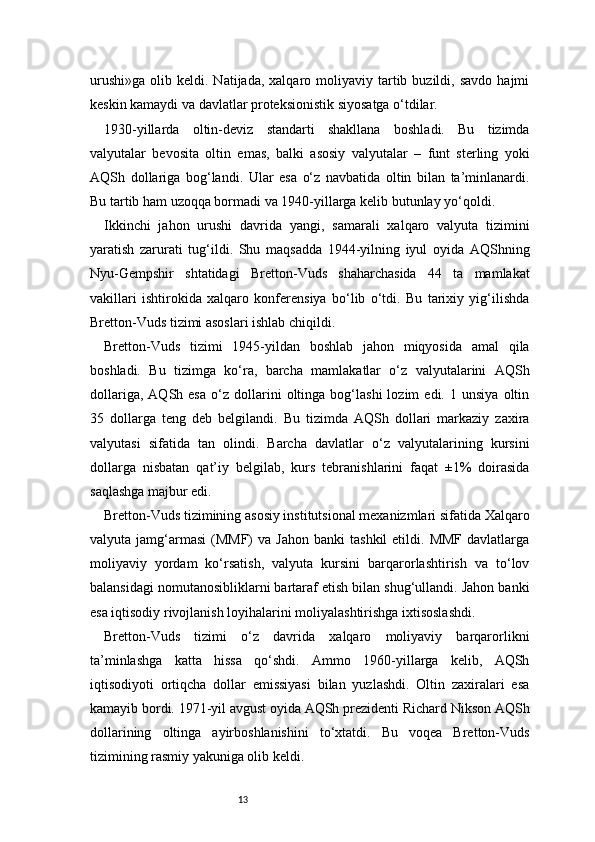 13urushi»ga   olib  keldi.  Natijada,  xalqaro  moliyaviy  tartib  buzildi,  savdo   hajmi
keskin kamaydi va davlatlar proteksionistik siyosatga o‘tdilar.
1930-yillarda   oltin-deviz   standarti   shakllana   boshladi.   Bu   tizimda
valyutalar   bevosita   oltin   emas,   balki   asosiy   valyutalar   –   funt   sterling   yoki
AQSh   dollariga   bog‘landi.   Ular   esa   o‘z   navbatida   oltin   bilan   ta’minlanardi.
Bu tartib ham uzoqqa bormadi va 1940-yillarga kelib butunlay yo‘qoldi.
Ikkinchi   jahon   urushi   davrida   yangi,   samarali   xalqaro   valyuta   tizimini
yaratish   zarurati   tug‘ildi.   Shu   maqsadda   1944-yilning   iyul   oyida   AQShning
Nyu-Gempshir   shtatidagi   Bretton-Vuds   shaharchasida   44   ta   mamlakat
vakillari   ishtirokida   xalqaro   konferensiya   bo‘lib   o‘tdi.   Bu   tarixiy   yig‘ilishda
Bretton-Vuds tizimi asoslari ishlab chiqildi.
Bretton-Vuds   tizimi   1945-yildan   boshlab   jahon   miqyosida   amal   qila
boshladi.   Bu   tizimga   ko‘ra,   barcha   mamlakatlar   o‘z   valyutalarini   AQSh
dollariga,   AQSh  esa   o‘z   dollarini   oltinga  bog‘lashi   lozim   edi.   1  unsiya   oltin
35   dollarga   teng   deb   belgilandi.   Bu   tizimda   AQSh   dollari   markaziy   zaxira
valyutasi   sifatida   tan   olindi.   Barcha   davlatlar   o‘z   valyutalarining   kursini
dollarga   nisbatan   qat’iy   belgilab,   kurs   tebranishlarini   faqat   ±1%   doirasida
saqlashga majbur edi.
Bretton-Vuds tizimining asosiy institutsional mexanizmlari sifatida Xalqaro
valyuta  jamg‘armasi   (MMF)   va  Jahon   banki   tashkil  etildi.  MMF   davlatlarga
moliyaviy   yordam   ko‘rsatish,   valyuta   kursini   barqarorlashtirish   va   to‘lov
balansidagi nomutanosibliklarni bartaraf etish bilan shug‘ullandi. Jahon banki
esa iqtisodiy rivojlanish loyihalarini moliyalashtirishga ixtisoslashdi.
Bretton-Vuds   tizimi   o‘z   davrida   xalqaro   moliyaviy   barqarorlikni
ta’minlashga   katta   hissa   qo‘shdi.   Ammo   1960-yillarga   kelib,   AQSh
iqtisodiyoti   ortiqcha   dollar   emissiyasi   bilan   yuzlashdi.   Oltin   zaxiralari   esa
kamayib bordi. 1971-yil avgust oyida AQSh prezidenti Richard Nikson AQSh
dollarining   oltinga   ayirboshlanishini   to‘xtatdi.   Bu   voqea   Bretton-Vuds
tizimining rasmiy yakuniga olib keldi. 