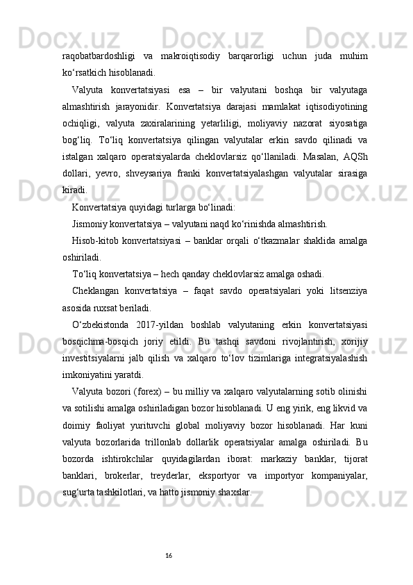16raqobatbardoshligi   va   makroiqtisodiy   barqarorligi   uchun   juda   muhim
ko‘rsatkich hisoblanadi.
Valyuta   konvertatsiyasi   esa   –   bir   valyutani   boshqa   bir   valyutaga
almashtirish   jarayonidir.   Konvertatsiya   darajasi   mamlakat   iqtisodiyotining
ochiqligi,   valyuta   zaxiralarining   yetarliligi,   moliyaviy   nazorat   siyosatiga
bog‘liq.   To‘liq   konvertatsiya   qilingan   valyutalar   erkin   savdo   qilinadi   va
istalgan   xalqaro   operatsiyalarda   cheklovlarsiz   qo‘llaniladi.   Masalan,   AQSh
dollari,   yevro,   shveysariya   franki   konvertatsiyalashgan   valyutalar   sirasiga
kiradi.
Konvertatsiya quyidagi turlarga bo‘linadi:
Jismoniy konvertatsiya – valyutani naqd ko‘rinishda almashtirish.
Hisob-kitob   konvertatsiyasi   –   banklar   orqali   o‘tkazmalar   shaklida   amalga
oshiriladi.
To‘liq konvertatsiya – hech qanday cheklovlarsiz amalga oshadi.
Cheklangan   konvertatsiya   –   faqat   savdo   operatsiyalari   yoki   litsenziya
asosida ruxsat beriladi.
O‘zbekistonda   2017-yildan   boshlab   valyutaning   erkin   konvertatsiyasi
bosqichma-bosqich   joriy   etildi.   Bu   tashqi   savdoni   rivojlantirish,   xorijiy
investitsiyalarni   jalb   qilish   va   xalqaro   to‘lov   tizimlariga   integratsiyalashish
imkoniyatini yaratdi.
Valyuta bozori (forex) – bu milliy va xalqaro valyutalarning sotib olinishi
va sotilishi amalga oshiriladigan bozor hisoblanadi. U eng yirik, eng likvid va
doimiy   faoliyat   yurituvchi   global   moliyaviy   bozor   hisoblanadi.   Har   kuni
valyuta   bozorlarida   trillonlab   dollarlik   operatsiyalar   amalga   oshiriladi.   Bu
bozorda   ishtirokchilar   quyidagilardan   iborat:   markaziy   banklar,   tijorat
banklari,   brokerlar,   treyderlar,   eksportyor   va   importyor   kompaniyalar,
sug‘urta tashkilotlari, va hatto jismoniy shaxslar. 