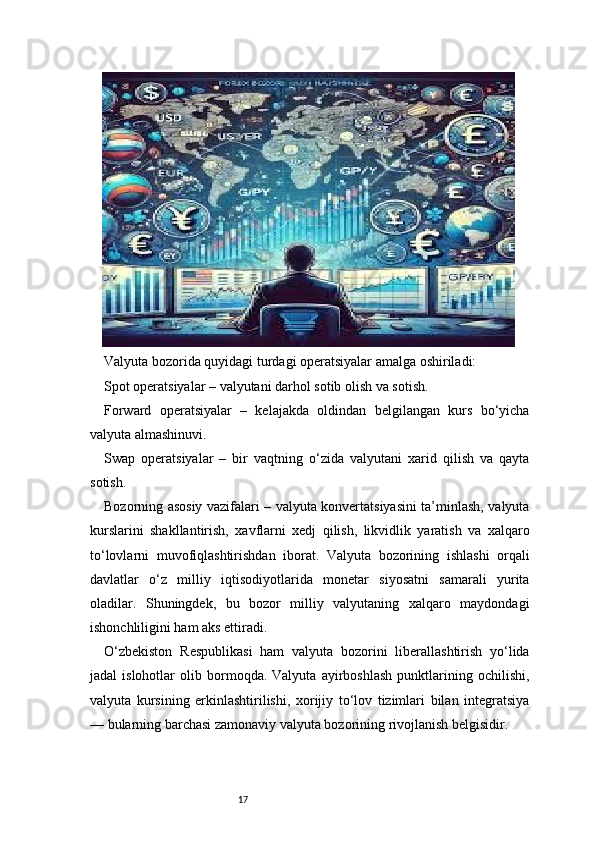 17Valyuta bozorida quyidagi turdagi operatsiyalar amalga oshiriladi:
Spot operatsiyalar – valyutani darhol sotib olish va sotish.
Forward   operatsiyalar   –   kelajakda   oldindan   belgilangan   kurs   bo‘yicha
valyuta almashinuvi.
Swap   operatsiyalar   –   bir   vaqtning   o‘zida   valyutani   xarid   qilish   va   qayta
sotish.
Bozorning asosiy vazifalari – valyuta konvertatsiyasini ta’minlash, valyuta
kurslarini   shakllantirish,   xavflarni   xedj   qilish,   likvidlik   yaratish   va   xalqaro
to‘lovlarni   muvofiqlashtirishdan   iborat.   Valyuta   bozorining   ishlashi   orqali
davlatlar   o‘z   milliy   iqtisodiyotlarida   monetar   siyosatni   samarali   yurita
oladilar.   Shuningdek,   bu   bozor   milliy   valyutaning   xalqaro   maydondagi
ishonchliligini ham aks ettiradi.
O‘zbekiston   Respublikasi   ham   valyuta   bozorini   liberallashtirish   yo‘lida
jadal   islohotlar   olib  bormoqda.  Valyuta   ayirboshlash   punktlarining  ochilishi,
valyuta   kursining   erkinlashtirilishi,   xorijiy   to‘lov   tizimlari   bilan   integratsiya
— bularning barchasi zamonaviy valyuta bozorining rivojlanish belgisidir. 