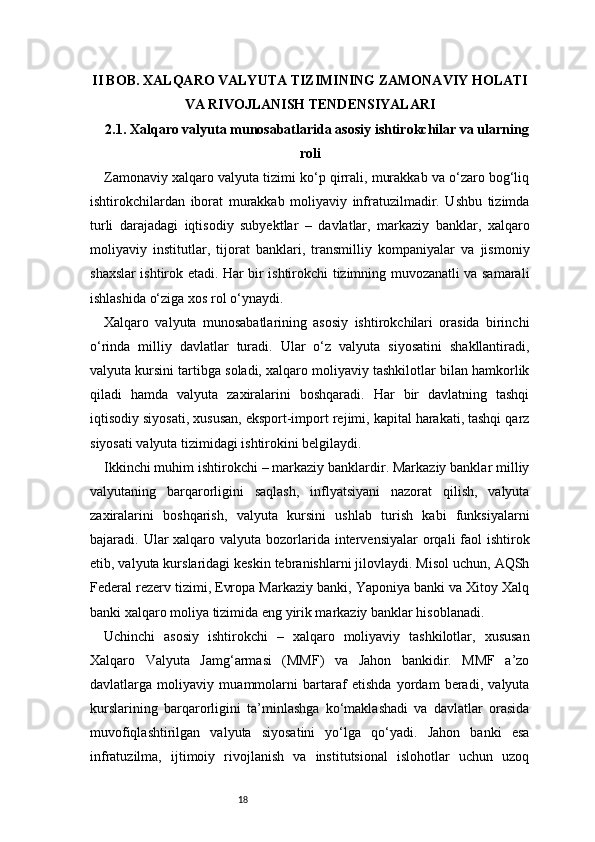 18II BOB. XALQARO VALYUTA TIZIMINING ZAMONAVIY HOLATI
VA RIVOJLANISH TENDENSIYALARI
2.1. Xalqaro valyuta munosabatlarida asosiy ishtirokchilar va ularning
roli
Zamonaviy xalqaro valyuta tizimi ko‘p qirrali, murakkab va o‘zaro bog‘liq
ishtirokchilardan   iborat   murakkab   moliyaviy   infratuzilmadir.   Ushbu   tizimda
turli   darajadagi   iqtisodiy   subyektlar   –   davlatlar,   markaziy   banklar,   xalqaro
moliyaviy   institutlar,   tijorat   banklari,   transmilliy   kompaniyalar   va   jismoniy
shaxslar ishtirok etadi. Har bir ishtirokchi tizimning muvozanatli va samarali
ishlashida o‘ziga xos rol o‘ynaydi.
Xalqaro   valyuta   munosabatlarining   asosiy   ishtirokchilari   orasida   birinchi
o‘rinda   milliy   davlatlar   turadi.   Ular   o‘z   valyuta   siyosatini   shakllantiradi,
valyuta kursini tartibga soladi, xalqaro moliyaviy tashkilotlar bilan hamkorlik
qiladi   hamda   valyuta   zaxiralarini   boshqaradi.   Har   bir   davlatning   tashqi
iqtisodiy siyosati, xususan, eksport-import rejimi, kapital harakati, tashqi qarz
siyosati valyuta tizimidagi ishtirokini belgilaydi.
Ikkinchi muhim ishtirokchi – markaziy banklardir. Markaziy banklar milliy
valyutaning   barqarorligini   saqlash,   inflyatsiyani   nazorat   qilish,   valyuta
zaxiralarini   boshqarish,   valyuta   kursini   ushlab   turish   kabi   funksiyalarni
bajaradi. Ular  xalqaro valyuta bozorlarida intervensiyalar  orqali  faol  ishtirok
etib, valyuta kurslaridagi keskin tebranishlarni jilovlaydi. Misol uchun, AQSh
Federal rezerv tizimi, Evropa Markaziy banki, Yaponiya banki va Xitoy Xalq
banki xalqaro moliya tizimida eng yirik markaziy banklar hisoblanadi.
Uchinchi   asosiy   ishtirokchi   –   xalqaro   moliyaviy   tashkilotlar,   xususan
Xalqaro   Valyuta   Jamg‘armasi   (MMF)   va   Jahon   bankidir.   MMF   a’zo
davlatlarga   moliyaviy   muammolarni   bartaraf   etishda   yordam   beradi,   valyuta
kurslarining   barqarorligini   ta’minlashga   ko‘maklashadi   va   davlatlar   orasida
muvofiqlashtirilgan   valyuta   siyosatini   yo‘lga   qo‘yadi.   Jahon   banki   esa
infratuzilma,   ijtimoiy   rivojlanish   va   institutsional   islohotlar   uchun   uzoq 