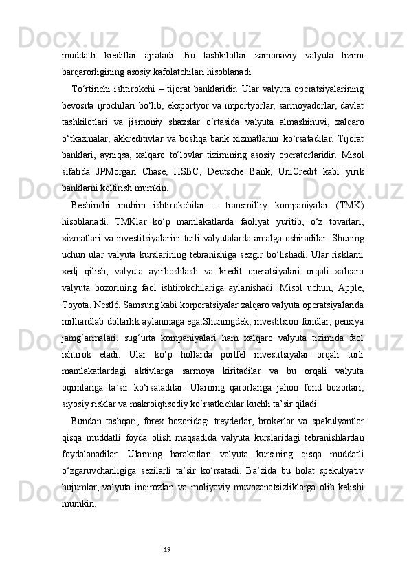 19muddatli   kreditlar   ajratadi.   Bu   tashkilotlar   zamonaviy   valyuta   tizimi
barqarorligining asosiy kafolatchilari hisoblanadi.
To‘rtinchi   ishtirokchi   –   tijorat   banklaridir.   Ular   valyuta   operatsiyalarining
bevosita  ijrochilari   bo‘lib,  eksportyor   va  importyorlar,  sarmoyadorlar,  davlat
tashkilotlari   va   jismoniy   shaxslar   o‘rtasida   valyuta   almashinuvi,   xalqaro
o‘tkazmalar,   akkreditivlar   va   boshqa   bank   xizmatlarini   ko‘rsatadilar.   Tijorat
banklari,   ayniqsa,   xalqaro   to‘lovlar   tizimining   asosiy   operatorlaridir.   Misol
sifatida   JPMorgan   Chase,   HSBC,   Deutsche   Bank,   UniCredit   kabi   yirik
banklarni keltirish mumkin.
Beshinchi   muhim   ishtirokchilar   –   transmilliy   kompaniyalar   (TMK)
hisoblanadi.   TMKlar   ko‘p   mamlakatlarda   faoliyat   yuritib,   o‘z   tovarlari,
xizmatlari  va investitsiyalarini  turli  valyutalarda amalga oshiradilar. Shuning
uchun   ular   valyuta   kurslarining   tebranishiga   sezgir   bo‘lishadi.   Ular   risklarni
xedj   qilish,   valyuta   ayirboshlash   va   kredit   operatsiyalari   orqali   xalqaro
valyuta   bozorining   faol   ishtirokchilariga   aylanishadi.   Misol   uchun,   Apple,
Toyota, Nestlé, Samsung kabi korporatsiyalar xalqaro valyuta operatsiyalarida
milliardlab dollarlik aylanmaga ega.Shuningdek, investitsion fondlar, pensiya
jamg‘armalari,   sug‘urta   kompaniyalari   ham   xalqaro   valyuta   tizimida   faol
ishtirok   etadi.   Ular   ko‘p   hollarda   portfel   investitsiyalar   orqali   turli
mamlakatlardagi   aktivlarga   sarmoya   kiritadilar   va   bu   orqali   valyuta
oqimlariga   ta’sir   ko‘rsatadilar.   Ularning   qarorlariga   jahon   fond   bozorlari,
siyosiy risklar va makroiqtisodiy ko‘rsatkichlar kuchli ta’sir qiladi.
Bundan   tashqari,   forex   bozoridagi   treyderlar,   brokerlar   va   spekulyantlar
qisqa   muddatli   foyda   olish   maqsadida   valyuta   kurslaridagi   tebranishlardan
foydalanadilar.   Ularning   harakatlari   valyuta   kursining   qisqa   muddatli
o‘zgaruvchanligiga   sezilarli   ta’sir   ko‘rsatadi.   Ba’zida   bu   holat   spekulyativ
hujumlar,   valyuta   inqirozlari   va   moliyaviy   muvozanatsizliklarga   olib   kelishi
mumkin. 
