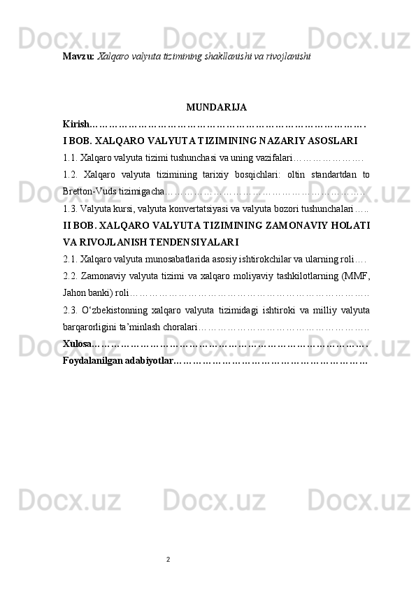 2Mavzu:   Xalqaro valyuta tizimining shakllanishi va rivojlanishi
MUNDARIJA
Kirish ………………………………………………………………………….
I BOB. XALQARO VALYUTA TIZIMINING NAZARIY ASOSLARI
1.1. Xalqaro valyuta tizimi tushunchasi va uning vazifalari ………………….
1.2.   Xalqaro   valyuta   tizimining   tarixiy   bosqichlari:   oltin   standartdan   to
Bretton-Vuds tizimigacha ……………………………………………………..
1.3. Valyuta kursi, valyuta konvertatsiyasi va valyuta bozori tushunchalari …..
II BOB. XALQARO VALYUTA TIZIMINING ZAMONAVIY HOLATI
VA RIVOJLANISH TENDENSIYALARI
2.1. Xalqaro valyuta munosabatlarida asosiy ishtirokchilar va ularning roli ….
2.2.  Zamonaviy  valyuta   tizimi   va   xalqaro  moliyaviy   tashkilotlarning  (MMF,
Jahon banki) roli ………………………………………………………………..
2.3.   O‘zbekistonning   xalqaro   valyuta   tizimidagi   ishtiroki   va   milliy   valyuta
barqarorligini ta’minlash choralari ……………………………………………..
Xulosa ………………………………………………………………………….
Foydalanilgan adabiyotlar …………………………………………………… 