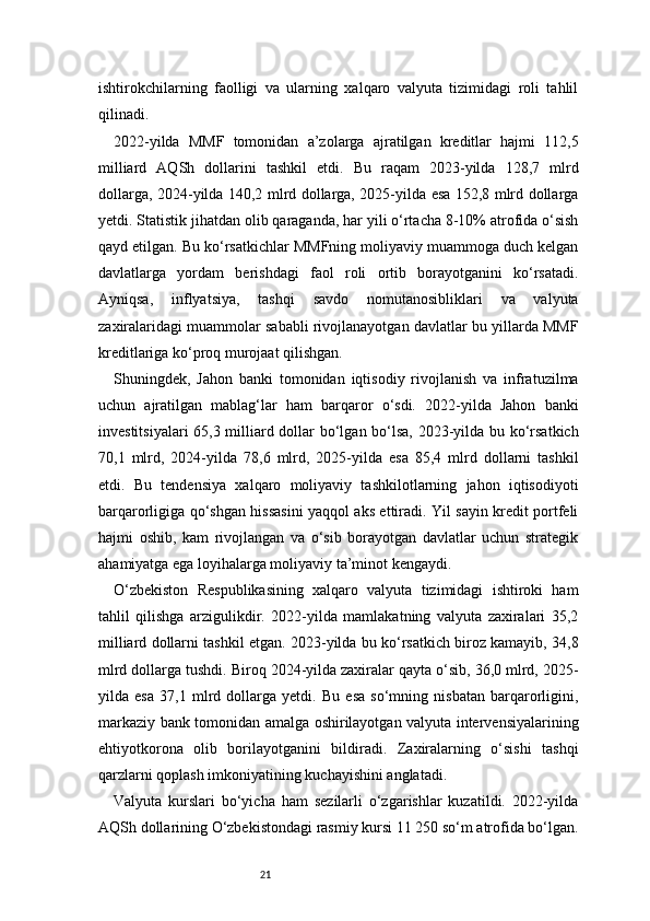 21ishtirokchilarning   faolligi   va   ularning   xalqaro   valyuta   tizimidagi   roli   tahlil
qilinadi.
2022-yilda   MMF   tomonidan   a’zolarga   ajratilgan   kreditlar   hajmi   112,5
milliard   AQSh   dollarini   tashkil   etdi.   Bu   raqam   2023-yilda   128,7   mlrd
dollarga, 2024-yilda 140,2 mlrd dollarga, 2025-yilda esa 152,8 mlrd dollarga
yetdi. Statistik jihatdan olib qaraganda, har yili o‘rtacha 8-10% atrofida o‘sish
qayd etilgan. Bu ko‘rsatkichlar MMFning moliyaviy muammoga duch kelgan
davlatlarga   yordam   berishdagi   faol   roli   ortib   borayotganini   ko‘rsatadi.
Ayniqsa,   inflyatsiya,   tashqi   savdo   nomutanosibliklari   va   valyuta
zaxiralaridagi muammolar sababli rivojlanayotgan davlatlar bu yillarda MMF
kreditlariga ko‘proq murojaat qilishgan.
Shuningdek,   Jahon   banki   tomonidan   iqtisodiy   rivojlanish   va   infratuzilma
uchun   ajratilgan   mablag‘lar   ham   barqaror   o‘sdi.   2022-yilda   Jahon   banki
investitsiyalari 65,3 milliard dollar bo‘lgan bo‘lsa, 2023-yilda bu ko‘rsatkich
70,1   mlrd,   2024-yilda   78,6   mlrd,   2025-yilda   esa   85,4   mlrd   dollarni   tashkil
etdi.   Bu   tendensiya   xalqaro   moliyaviy   tashkilotlarning   jahon   iqtisodiyoti
barqarorligiga qo‘shgan hissasini yaqqol aks ettiradi. Yil sayin kredit portfeli
hajmi   oshib,   kam   rivojlangan   va   o‘sib   borayotgan   davlatlar   uchun   strategik
ahamiyatga ega loyihalarga moliyaviy ta’minot kengaydi.
O‘zbekiston   Respublikasining   xalqaro   valyuta   tizimidagi   ishtiroki   ham
tahlil   qilishga   arzigulikdir.   2022-yilda   mamlakatning   valyuta   zaxiralari   35,2
milliard dollarni tashkil etgan. 2023-yilda bu ko‘rsatkich biroz kamayib, 34,8
mlrd dollarga tushdi. Biroq 2024-yilda zaxiralar qayta o‘sib, 36,0 mlrd, 2025-
yilda   esa   37,1   mlrd   dollarga   yetdi.   Bu   esa   so‘mning   nisbatan   barqarorligini,
markaziy bank tomonidan amalga oshirilayotgan valyuta intervensiyalarining
ehtiyotkorona   olib   borilayotganini   bildiradi.   Zaxiralarning   o‘sishi   tashqi
qarzlarni qoplash imkoniyatining kuchayishini anglatadi.
Valyuta   kurslari   bo‘yicha   ham   sezilarli   o‘zgarishlar   kuzatildi.   2022-yilda
AQSh dollarining O‘zbekistondagi rasmiy kursi 11 250 so‘m atrofida bo‘lgan. 