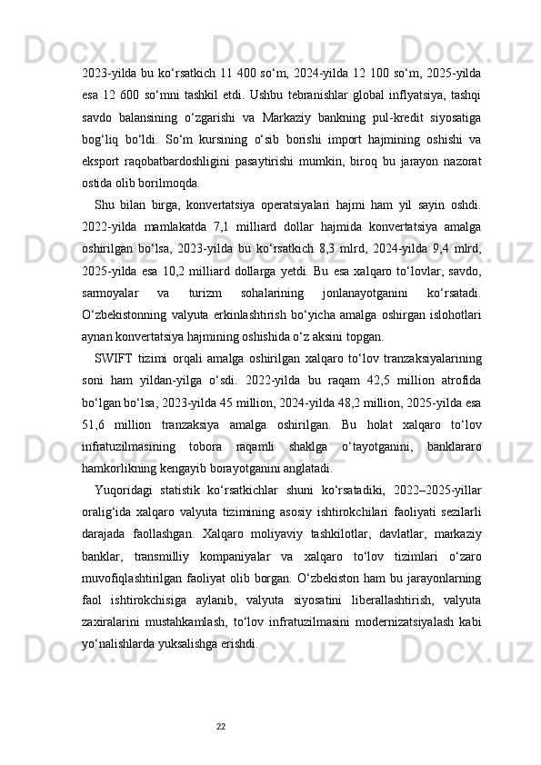 222023-yilda bu ko‘rsatkich 11 400 so‘m, 2024-yilda 12 100 so‘m, 2025-yilda
esa   12   600   so‘mni   tashkil   etdi.   Ushbu   tebranishlar   global   inflyatsiya,   tashqi
savdo   balansining   o‘zgarishi   va   Markaziy   bankning   pul-kredit   siyosatiga
bog‘liq   bo‘ldi.   So‘m   kursining   o‘sib   borishi   import   hajmining   oshishi   va
eksport   raqobatbardoshligini   pasaytirishi   mumkin,   biroq   bu   jarayon   nazorat
ostida olib borilmoqda.
Shu   bilan   birga,   konvertatsiya   operatsiyalari   hajmi   ham   yil   sayin   oshdi.
2022-yilda   mamlakatda   7,1   milliard   dollar   hajmida   konvertatsiya   amalga
oshirilgan   bo‘lsa,   2023-yilda   bu   ko‘rsatkich   8,3   mlrd,   2024-yilda   9,4   mlrd,
2025-yilda   esa   10,2   milliard   dollarga   yetdi.   Bu   esa   xalqaro   to‘lovlar,   savdo,
sarmoyalar   va   turizm   sohalarining   jonlanayotganini   ko‘rsatadi.
O‘zbekistonning   valyuta   erkinlashtirish   bo‘yicha   amalga   oshirgan   islohotlari
aynan konvertatsiya hajmining oshishida o‘z aksini topgan.
SWIFT   tizimi   orqali   amalga   oshirilgan   xalqaro   to‘lov   tranzaksiyalarining
soni   ham   yildan-yilga   o‘sdi.   2022-yilda   bu   raqam   42,5   million   atrofida
bo‘lgan bo‘lsa, 2023-yilda 45 million, 2024-yilda 48,2 million, 2025-yilda esa
51,6   million   tranzaksiya   amalga   oshirilgan.   Bu   holat   xalqaro   to‘lov
infratuzilmasining   tobora   raqamli   shaklga   o‘tayotganini,   banklararo
hamkorlikning kengayib borayotganini anglatadi.
Yuqoridagi   statistik   ko‘rsatkichlar   shuni   ko‘rsatadiki,   2022–2025-yillar
oralig‘ida   xalqaro   valyuta   tizimining   asosiy   ishtirokchilari   faoliyati   sezilarli
darajada   faollashgan.   Xalqaro   moliyaviy   tashkilotlar,   davlatlar,   markaziy
banklar,   transmilliy   kompaniyalar   va   xalqaro   to‘lov   tizimlari   o‘zaro
muvofiqlashtirilgan faoliyat  olib borgan. O‘zbekiston  ham  bu jarayonlarning
faol   ishtirokchisiga   aylanib,   valyuta   siyosatini   liberallashtirish,   valyuta
zaxiralarini   mustahkamlash,   to‘lov   infratuzilmasini   modernizatsiyalash   kabi
yo‘nalishlarda yuksalishga erishdi. 