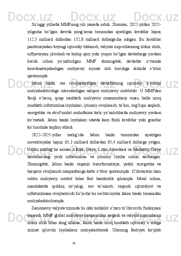 26So‘nggi yillarda MMFning roli yanada oshdi. Xususan, 2022-yildan 2025-
yilgacha   bo‘lgan   davrda   jamg‘arma   tomonidan   ajratilgan   kreditlar   hajmi
112,5   milliard   dollardan   152,8   milliard   dollargacha   oshgan.   Bu   kreditlar
pandemiyadan keyingi iqtisodiy tiklanish, valyuta inqirozlarining oldini olish,
inflyatsiyani jilovlash va tashqi qarz yuki yuqori bo‘lgan davlatlarga yordam
berish   uchun   yo‘naltirilgan.   MMF   shuningdek,   davlatlar   o‘rtasida
koordinatsiyalashgan   moliyaviy   siyosat   olib   borishga   alohida   e’tibor
qaratmoqda.
Jahon   banki   esa   rivojlanayotgan   davlatlarning   iqtisodiy   o‘sishini
moliyalashtirishga   ixtisoslashgan   xalqaro   moliyaviy   institutdir.   U   MMFdan
farqli   o‘laroq,   qisqa   muddatli   moliyaviy   muammolarni   emas,   balki   uzoq
muddatli infratuzilma loyihalari, ijtimoiy rivojlanish, ta’lim, sog‘liqni saqlash,
energetika   va   atrof-muhit   muhofazasi   kabi   yo‘nalishlarda   moliyaviy   yordam
ko‘rsatadi.   Jahon   banki   loyihalari   odatda   kam   foizli   kreditlar   yoki   grantlar
ko‘rinishida taqdim etiladi.
2022–2025-yillar   oralig‘ida   Jahon   banki   tomonidan   ajratilgan
investitsiyalar   hajmi   65,3   milliard   dollardan   85,4   milliard   dollarga   yetgan.
Ushbu mablag‘lar asosan Afrika, Osiyo, Lotin Amerikasi va Markaziy Osiyo
davlatlaridagi   yirik   infratuzilma   va   ijtimoiy   loyiha   uchun   sarflangan.
Shuningdek,   Jahon   banki   raqamli   transformatsiya,   yashil   energetika   va
barqaror rivojlanish maqsadlariga katta e’tibor qaratmoqda. O‘zbekiston ham
ushbu   moliyaviy   institut   bilan   faol   hamkorlik   qilmoqda.   Misol   uchun,
mamlakatda   qishloq   xo‘jaligi,   suv   ta’minoti,   raqamli   iqtisodiyot   va
infratuzilmani rivojlantirish bo‘yicha bir nechta loyiha Jahon banki tomonidan
moliyalashtirilmoqda.
Zamonaviy valyuta tizimida bu ikki tashkilot o‘zaro to‘ldiruvchi funksiyani
bajaradi. MMF global moliyaviy barqarorlikni saqlash va valyuta inqirozlarini
oldini olish bilan shug‘ullansa, Jahon banki uzoq muddatli iqtisodiy o‘sishga
xizmat   qiluvchi   loyihalarni   moliyalashtiradi.   Ularning   faoliyati   ko‘plab 