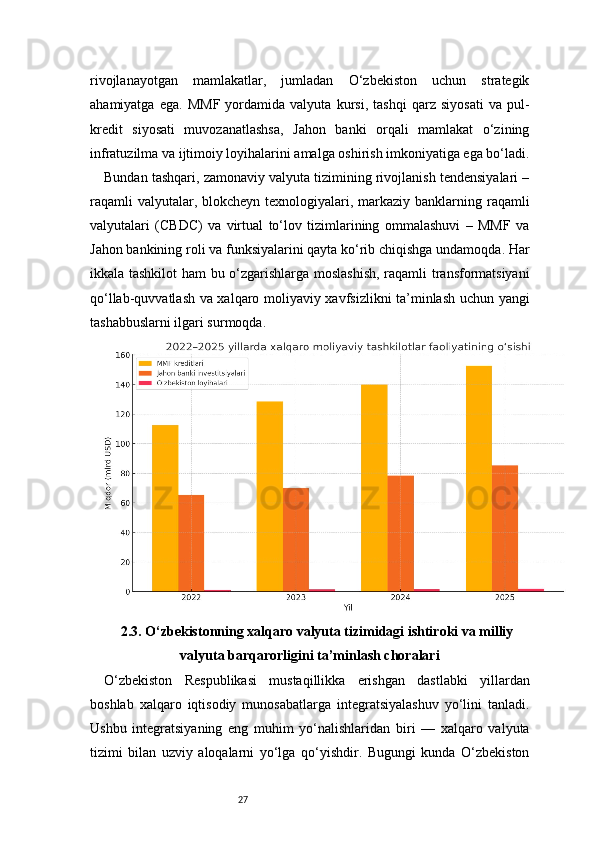 27rivojlanayotgan   mamlakatlar,   jumladan   O‘zbekiston   uchun   strategik
ahamiyatga   ega.   MMF   yordamida   valyuta   kursi,   tashqi   qarz   siyosati   va   pul-
kredit   siyosati   muvozanatlashsa,   Jahon   banki   orqali   mamlakat   o‘zining
infratuzilma va ijtimoiy loyihalarini amalga oshirish imkoniyatiga ega bo‘ladi.
Bundan tashqari, zamonaviy valyuta tizimining rivojlanish tendensiyalari –
raqamli  valyutalar, blokcheyn  texnologiyalari, markaziy banklarning raqamli
valyutalari   (CBDC)   va   virtual   to‘lov   tizimlarining   ommalashuvi   –   MMF   va
Jahon bankining roli va funksiyalarini qayta ko‘rib chiqishga undamoqda. Har
ikkala tashkilot ham bu o‘zgarishlarga moslashish,  raqamli transformatsiyani
qo‘llab-quvvatlash va xalqaro moliyaviy xavfsizlikni ta’minlash uchun yangi
tashabbuslarni ilgari surmoqda.
2.3. O‘zbekistonning xalqaro valyuta tizimidagi ishtiroki va milliy
valyuta barqarorligini ta’minlash choralari
O‘zbekiston   Respublikasi   mustaqillikka   erishgan   dastlabki   yillardan
boshlab   xalqaro   iqtisodiy   munosabatlarga   integratsiyalashuv   yo‘lini   tanladi.
Ushbu   integratsiyaning   eng   muhim   yo‘nalishlaridan   biri   —   xalqaro   valyuta
tizimi   bilan   uzviy   aloqalarni   yo‘lga   qo‘yishdir.   Bugungi   kunda   O‘zbekiston 