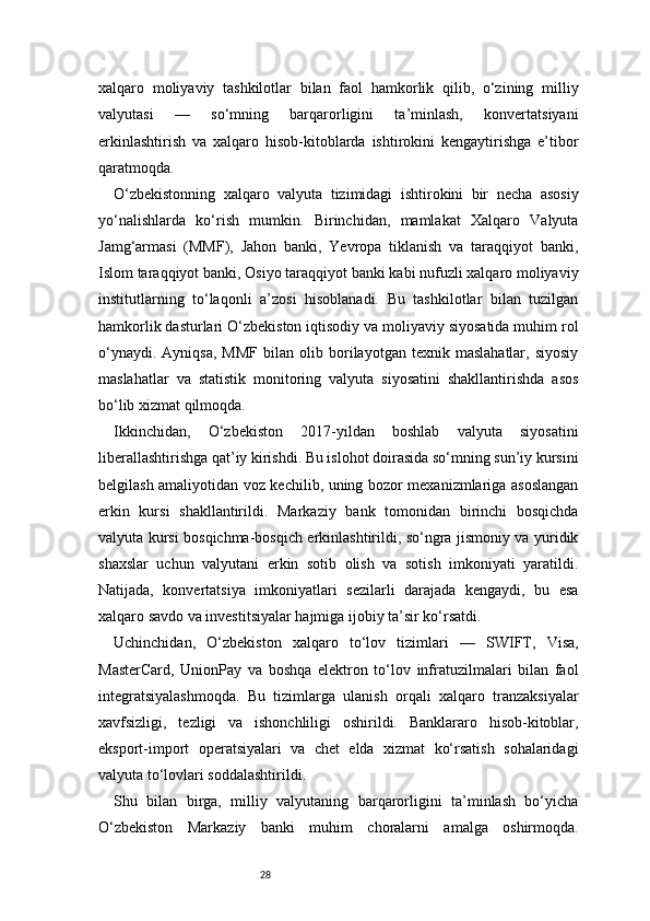 28xalqaro   moliyaviy   tashkilotlar   bilan   faol   hamkorlik   qilib,   o‘zining   milliy
valyutasi   —   so‘mning   barqarorligini   ta’minlash,   konvertatsiyani
erkinlashtirish   va   xalqaro   hisob-kitoblarda   ishtirokini   kengaytirishga   e’tibor
qaratmoqda.
O‘zbekistonning   xalqaro   valyuta   tizimidagi   ishtirokini   bir   necha   asosiy
yo‘nalishlarda   ko‘rish   mumkin.   Birinchidan,   mamlakat   Xalqaro   Valyuta
Jamg‘armasi   (MMF),   Jahon   banki,   Yevropa   tiklanish   va   taraqqiyot   banki,
Islom taraqqiyot banki, Osiyo taraqqiyot banki kabi nufuzli xalqaro moliyaviy
institutlarning   to‘laqonli   a’zosi   hisoblanadi.   Bu   tashkilotlar   bilan   tuzilgan
hamkorlik dasturlari O‘zbekiston iqtisodiy va moliyaviy siyosatida muhim rol
o‘ynaydi.   Ayniqsa,   MMF   bilan   olib  borilayotgan  texnik   maslahatlar,   siyosiy
maslahatlar   va   statistik   monitoring   valyuta   siyosatini   shakllantirishda   asos
bo‘lib xizmat qilmoqda.
Ikkinchidan,   O‘zbekiston   2017-yildan   boshlab   valyuta   siyosatini
liberallashtirishga qat’iy kirishdi. Bu islohot doirasida so‘mning sun’iy kursini
belgilash amaliyotidan voz kechilib, uning bozor mexanizmlariga asoslangan
erkin   kursi   shakllantirildi.   Markaziy   bank   tomonidan   birinchi   bosqichda
valyuta kursi bosqichma-bosqich erkinlashtirildi, so‘ngra jismoniy va yuridik
shaxslar   uchun   valyutani   erkin   sotib   olish   va   sotish   imkoniyati   yaratildi.
Natijada,   konvertatsiya   imkoniyatlari   sezilarli   darajada   kengaydi,   bu   esa
xalqaro savdo va investitsiyalar hajmiga ijobiy ta’sir ko‘rsatdi.
Uchinchidan,   O‘zbekiston   xalqaro   to‘lov   tizimlari   —   SWIFT,   Visa,
MasterCard,   UnionPay   va   boshqa   elektron   to‘lov   infratuzilmalari   bilan   faol
integratsiyalashmoqda.   Bu   tizimlarga   ulanish   orqali   xalqaro   tranzaksiyalar
xavfsizligi,   tezligi   va   ishonchliligi   oshirildi.   Banklararo   hisob-kitoblar,
eksport-import   operatsiyalari   va   chet   elda   xizmat   ko‘rsatish   sohalaridagi
valyuta to‘lovlari soddalashtirildi.
Shu   bilan   birga,   milliy   valyutaning   barqarorligini   ta’minlash   bo‘yicha
O‘zbekiston   Markaziy   banki   muhim   choralarni   amalga   oshirmoqda. 