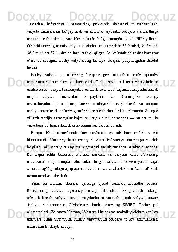 29Jumladan,   inflyatsiyani   pasaytirish,   pul-kredit   siyosatini   mustahkamlash,
valyuta   zaxiralarini   ko‘paytirish   va   monetar   siyosatni   xalqaro   standartlarga
moslashtirish   ustuvor   vazifalar   sifatida   belgilanmoqda.   2022–2025-yillarda
O‘zbekistonning rasmiy valyuta zaxiralari mos ravishda 35,2 mlrd, 34,8 mlrd,
36,0 mlrd, va 37,1 mlrd dollarni tashkil qilgan. Bu ko‘rsatkichlarning barqaror
o‘sib   borayotgani   milliy   valyutaning   himoya   darajasi   yuqoriligidan   dalolat
beradi.
Milliy   valyuta   –   so‘mning   barqarorligini   saqlashda   makroiqtisodiy
muvozanat muhim ahamiyat kasb etadi. Tashqi savdo balansini ijobiy holatda
ushlab turish, eksport salohiyatini oshirish va import hajmini maqbullashtirish
orqali   valyuta   tushumlari   ko‘paytirilmoqda.   Shuningdek,   xorijiy
investitsiyalarni   jalb   qilish,   turizm   salohiyatini   rivojlantirish   va   xalqaro
moliya bozorlarida so‘mning nufuzini oshirish choralari ko‘rilmoqda. So‘nggi
yillarda   xorijiy   sarmoyalar   hajmi   yil   sayin   o‘sib   bormoqda   —   bu   esa   milliy
valyutaga bo‘lgan ishonch ortayotganidan dalolat beradi.
Barqarorlikni   ta’minlashda   foiz   stavkalari   siyosati   ham   muhim   vosita
hisoblanadi.   Markaziy   bank   asosiy   stavkani   inflyatsiya   darajasiga   moslab
belgilab, milliy valyutaning real  qiymatini  saqlab turishga harakat qilmoqda.
Bu   orqali   ichki   bozorlar,   iste’mol   narxlari   va   valyuta   kursi   o‘rtasidagi
muvozanat   saqlanmoqda.   Shu   bilan   birga,   valyuta   intervensiyalari   faqat
zarurat   tug‘ilgandagina,   qisqa   muddatli   muvozanatsizliklarni   bartaraf   etish
uchun amalga oshiriladi.
Yana   bir   muhim   choralar   qatoriga   tijorat   banklari   islohotlari   kiradi.
Banklarning   valyuta   operatsiyalaridagi   ishtirokini   kengaytirish,   ularga
erkinlik   berish,   valyuta   savdo   maydonlarini   yaratish   orqali   valyuta   bozori
faoliyati   jonlanmoqda.   O‘zbekiston   bank   tizimining   SWIFT,   Tezkor   pul
o‘tkazmalari   (Zolotaya   Korona,   Western   Union)   va   mahalliy   elektron   to‘lov
tizimlari   bilan   uyg‘unligi   milliy   valyutaning   xalqaro   to‘lov   tizimlaridagi
ishtirokini kuchaytirmoqda. 