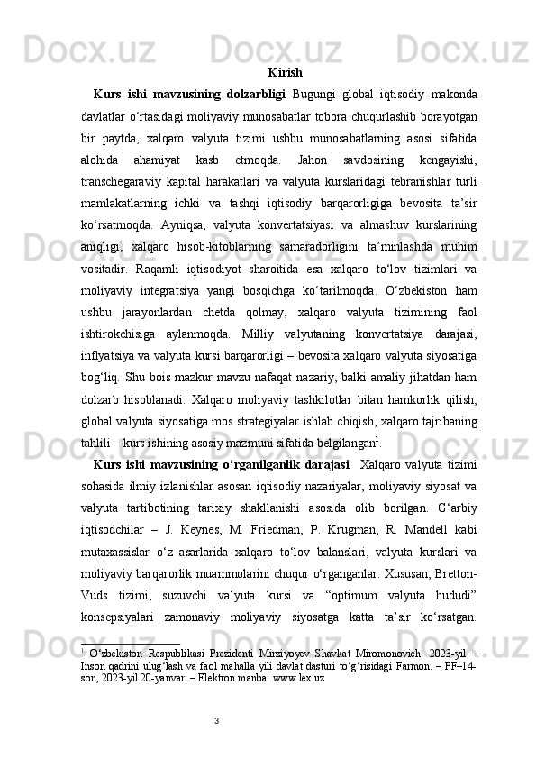 3 Kirish
Kurs   ishi   mavzusining   dolzarbligi   Bugungi   global   iqtisodiy   makonda
davlatlar o‘rtasidagi moliyaviy munosabatlar tobora chuqurlashib borayotgan
bir   paytda,   xalqaro   valyuta   tizimi   ushbu   munosabatlarning   asosi   sifatida
alohida   ahamiyat   kasb   etmoqda.   Jahon   savdosining   kengayishi,
transchegaraviy   kapital   harakatlari   va   valyuta   kurslaridagi   tebranishlar   turli
mamlakatlarning   ichki   va   tashqi   iqtisodiy   barqarorligiga   bevosita   ta’sir
ko‘rsatmoqda.   Ayniqsa,   valyuta   konvertatsiyasi   va   almashuv   kurslarining
aniqligi,   xalqaro   hisob-kitoblarning   samaradorligini   ta’minlashda   muhim
vositadir.   Raqamli   iqtisodiyot   sharoitida   esa   xalqaro   to‘lov   tizimlari   va
moliyaviy   integratsiya   yangi   bosqichga   ko‘tarilmoqda.   O‘zbekiston   ham
ushbu   jarayonlardan   chetda   qolmay,   xalqaro   valyuta   tizimining   faol
ishtirokchisiga   aylanmoqda.   Milliy   valyutaning   konvertatsiya   darajasi,
inflyatsiya va valyuta kursi barqarorligi – bevosita xalqaro valyuta siyosatiga
bog‘liq.  Shu  bois  mazkur  mavzu   nafaqat   nazariy,  balki   amaliy  jihatdan   ham
dolzarb   hisoblanadi.   Xalqaro   moliyaviy   tashkilotlar   bilan   hamkorlik   qilish,
global valyuta siyosatiga mos strategiyalar ishlab chiqish, xalqaro tajribaning
tahlili – kurs ishining asosiy mazmuni sifatida belgilangan 1
.
Kurs   ishi   mavzusining   o‘rganilganlik   darajasi     Xalqaro   valyuta   tizimi
sohasida   ilmiy   izlanishlar   asosan   iqtisodiy   nazariyalar,   moliyaviy   siyosat   va
valyuta   tartibotining   tarixiy   shakllanishi   asosida   olib   borilgan.   G‘arbiy
iqtisodchilar   –   J.   Keynes,   M.   Friedman,   P.   Krugman,   R.   Mandell   kabi
mutaxassislar   o‘z   asarlarida   xalqaro   to‘lov   balanslari,   valyuta   kurslari   va
moliyaviy barqarorlik muammolarini chuqur o‘rganganlar. Xususan, Bretton-
Vuds   tizimi,   suzuvchi   valyuta   kursi   va   “optimum   valyuta   hududi”
konsepsiyalari   zamonaviy   moliyaviy   siyosatga   katta   ta’sir   ko‘rsatgan.
1
  O‘zbekiston   Respublikasi   Prezidenti   Mirziyoyev   Shavkat   Miromonovich.   2023-yil   –
Inson qadrini ulug‘lash va faol mahalla yili davlat dasturi to‘g‘risidagi Farmon. – PF–14-
son, 2023-yil 20-yanvar. – Elektron manba: www.lex.uz 