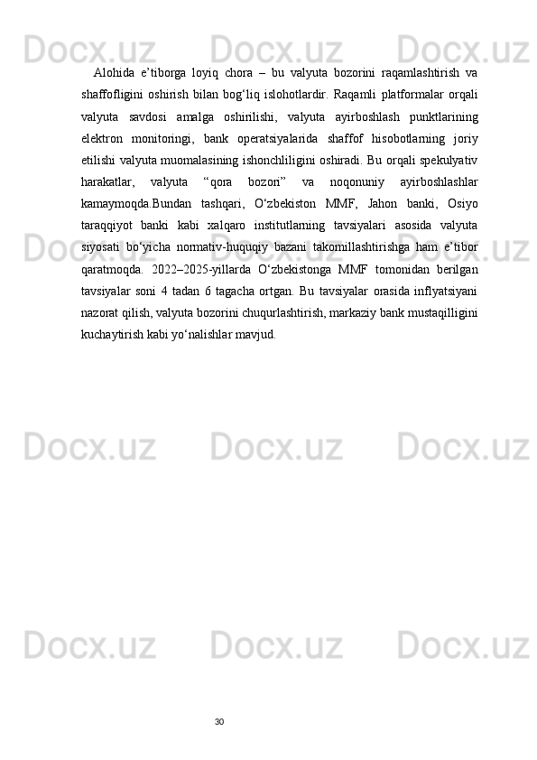 30Alohida   e’tiborga   loyiq   chora   –   bu   valyuta   bozorini   raqamlashtirish   va
shaffofligini   oshirish   bilan   bog‘liq   islohotlardir.   Raqamli   platformalar   orqali
valyuta   savdosi   amalga   oshirilishi,   valyuta   ayirboshlash   punktlarining
elektron   monitoringi,   bank   operatsiyalarida   shaffof   hisobotlarning   joriy
etilishi valyuta muomalasining ishonchliligini oshiradi. Bu orqali spekulyativ
harakatlar,   valyuta   “qora   bozori”   va   noqonuniy   ayirboshlashlar
kamaymoqda.Bundan   tashqari,   O‘zbekiston   MMF,   Jahon   banki,   Osiyo
taraqqiyot   banki   kabi   xalqaro   institutlarning   tavsiyalari   asosida   valyuta
siyosati   bo‘yicha   normativ-huquqiy   bazani   takomillashtirishga   ham   e’tibor
qaratmoqda.   2022–2025-yillarda   O‘zbekistonga   MMF   tomonidan   berilgan
tavsiyalar   soni   4   tadan   6   tagacha   ortgan.   Bu   tavsiyalar   orasida   inflyatsiyani
nazorat qilish, valyuta bozorini chuqurlashtirish, markaziy bank mustaqilligini
kuchaytirish kabi yo‘nalishlar mavjud. 