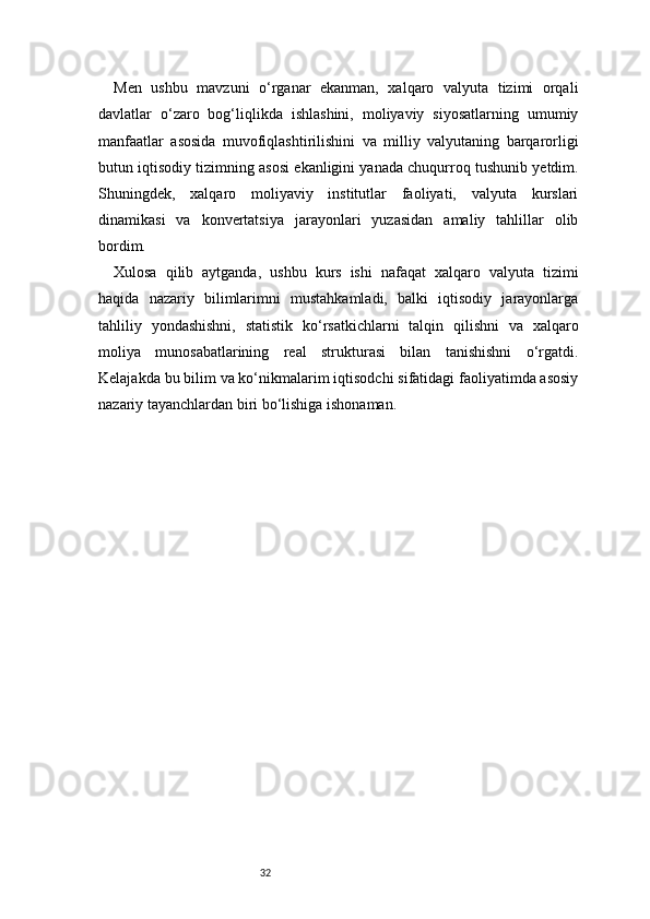 32Men   ushbu   mavzuni   o‘rganar   ekanman,   xalqaro   valyuta   tizimi   orqali
davlatlar   o‘zaro   bog‘liqlikda   ishlashini,   moliyaviy   siyosatlarning   umumiy
manfaatlar   asosida   muvofiqlashtirilishini   va   milliy   valyutaning   barqarorligi
butun iqtisodiy tizimning asosi ekanligini yanada chuqurroq tushunib yetdim.
Shuningdek,   xalqaro   moliyaviy   institutlar   faoliyati,   valyuta   kurslari
dinamikasi   va   konvertatsiya   jarayonlari   yuzasidan   amaliy   tahlillar   olib
bordim.
Xulosa   qilib   aytganda,   ushbu   kurs   ishi   nafaqat   xalqaro   valyuta   tizimi
haqida   nazariy   bilimlarimni   mustahkamladi,   balki   iqtisodiy   jarayonlarga
tahliliy   yondashishni,   statistik   ko‘rsatkichlarni   talqin   qilishni   va   xalqaro
moliya   munosabatlarining   real   strukturasi   bilan   tanishishni   o‘rgatdi.
Kelajakda bu bilim va ko‘nikmalarim iqtisodchi sifatidagi faoliyatimda asosiy
nazariy tayanchlardan biri bo‘lishiga ishonaman. 