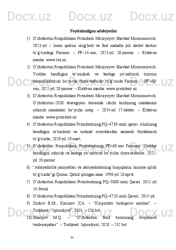 33Foydalanilgan adabiyotlar
1) O‘zbekiston Respublikasi  Prezidenti Mirziyoyev Shavkat Miromonovich.
2023-yil   –   Inson   qadrini   ulug‘lash   va   faol   mahalla   yili   davlat   dasturi
to‘g‘risidagi   Farmon.   –   PF–14-son,   2023-yil   20-yanvar.   –   Elektron
manba: www.lex.uz
2) O‘zbekiston Respublikasi  Prezidenti Mirziyoyev Shavkat Miromonovich.
Yoshlar   bandligini   ta’minlash   va   kasbga   yo‘naltirish   tizimini
takomillashtirish   bo‘yicha   chora-tadbirlar   to‘g‘risida   Farmon.   –   PF–60-
son, 2022-yil 20-yanvar. – Elektron manba: www.prezident.uz
3) O‘zbekiston Respublikasi  Prezidenti Mirziyoyev Shavkat Miromonovich.
O‘zbekiston–2030   strategiyasi   doirasida   ishchi   kuchining   malakasini
oshirish   masalalari   bo‘yicha   nutqi.   –   2024-yil   17-oktabr.   –   Elektron
manba: www.prezident.uz
4) O‘zbekiston Respublikasi Prezidentining PQ–4739-sonli qarori. Aholining
bandligini   ta’minlash   va   mehnat   resurslaridan   samarali   foydalanish
to‘g‘risida, 2020-yil 10-mart.
5) O‘zbekiston   Respublikasi   Prezidentining   PF–60-son   Farmoni.   Yoshlar
bandligini oshirish va kasbga yo‘naltirish bo‘yicha chora-tadbirlar, 2022-
yil 20-yanvar.
6) “Aksiyadorlik   jamiyatlari   va   aksiyadorlarning   huquqlarini   himoya   qilish
to‘g‘risida”gi Qonun. Qabul qilingan sana: 1996-yil 26-aprel.
7) O‘zbekiston  Respublikasi  Prezidentining PQ–5000-sonli  Qarori. 2021-yil
24-fevral.
8) O‘zbekiston Respublikasi Prezidentining PQ–4720-sonli Qarori. 2015-yil.
9) Xodiev   B.M.,   Karimov   X.A.   –   “Korporativ   boshqaruv   asoslari”.   –
Toshkent: “Iqtisodiyot”, 2021. – 276 bet.
10) Sharipov   M.Q.   –   “O‘zbekiston   fond   bozorining   rivojlanish
tendensiyalari”. – Toshkent: Iqtisodiyot, 2020. – 232 bet. 