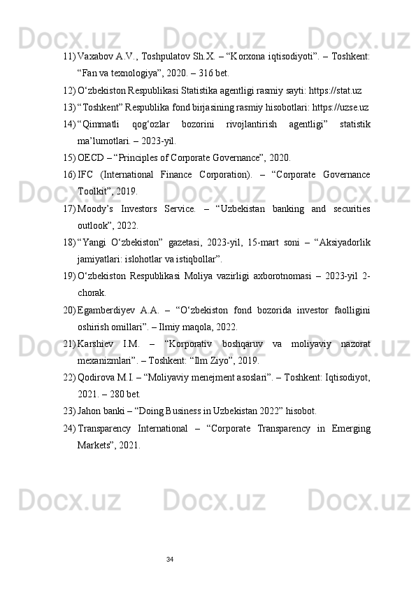 3411) Vaxabov A.V., Toshpulatov Sh.X. – “Korxona iqtisodiyoti”. – Toshkent:
“Fan va texnologiya”, 2020. – 316 bet.
12) O‘zbekiston Respublikasi Statistika agentligi rasmiy sayti: https://stat.uz
13) “Toshkent” Respublika fond birjasining rasmiy hisobotlari: https://uzse.uz
14) “Qimmatli   qog‘ozlar   bozorini   rivojlantirish   agentligi”   statistik
ma’lumotlari. – 2023-yil.
15) OECD – “Principles of Corporate Governance”, 2020.
16) IFC   (International   Finance   Corporation).   –   “Corporate   Governance
Toolkit”, 2019.
17) Moody’s   Investors   Service.   –   “Uzbekistan   banking   and   securities
outlook”, 2022.
18) “Yangi   O‘zbekiston”   gazetasi,   2023-yil,   15-mart   soni   –   “Aksiyadorlik
jamiyatlari: islohotlar va istiqbollar”.
19) O‘zbekiston   Respublikasi   Moliya   vazirligi   axborotnomasi   –   2023-yil   2-
chorak.
20) Egamberdiyev   A.A.   –   “O‘zbekiston   fond   bozorida   investor   faolligini
oshirish omillari”. – Ilmiy maqola, 2022.
21) Karshiev   I.M.   –   “Korporativ   boshqaruv   va   moliyaviy   nazorat
mexanizmlari”. – Toshkent: “Ilm Ziyo”, 2019.
22) Qodirova M.I. – “Moliyaviy menejment asoslari”. – Toshkent: Iqtisodiyot,
2021. – 280 bet.
23) Jahon banki – “Doing Business in Uzbekistan 2022” hisobot.
24) Transparency   International   –   “Corporate   Transparency   in   Emerging
Markets”, 2021. 