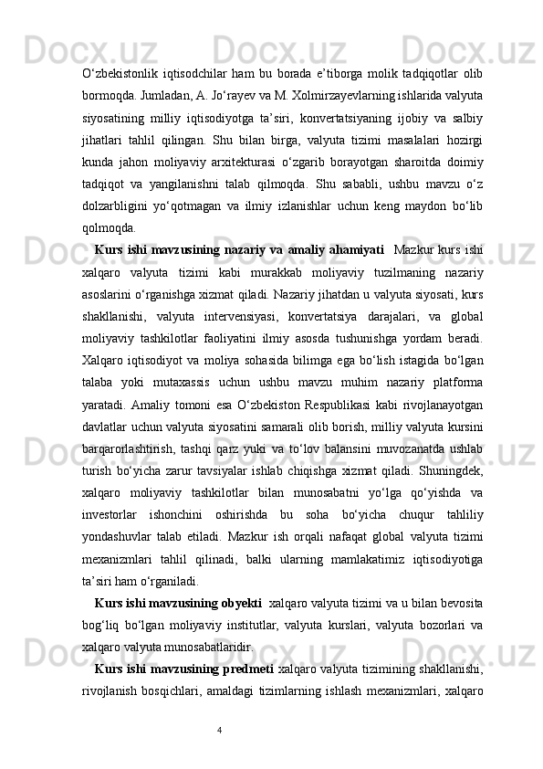 4O‘zbekistonlik   iqtisodchilar   ham   bu   borada   e’tiborga   molik   tadqiqotlar   olib
bormoqda. Jumladan, A. Jo‘rayev va M. Xolmirzayevlarning ishlarida valyuta
siyosatining   milliy   iqtisodiyotga   ta’siri,   konvertatsiyaning   ijobiy   va   salbiy
jihatlari   tahlil   qilingan.   Shu   bilan   birga,   valyuta   tizimi   masalalari   hozirgi
kunda   jahon   moliyaviy   arxitekturasi   o‘zgarib   borayotgan   sharoitda   doimiy
tadqiqot   va   yangilanishni   talab   qilmoqda.   Shu   sababli,   ushbu   mavzu   o‘z
dolzarbligini   yo‘qotmagan   va   ilmiy   izlanishlar   uchun   keng   maydon   bo‘lib
qolmoqda.
Kurs   ishi   mavzusining   nazariy   va   amaliy   ahamiyati     Mazkur   kurs   ishi
xalqaro   valyuta   tizimi   kabi   murakkab   moliyaviy   tuzilmaning   nazariy
asoslarini o‘rganishga xizmat qiladi. Nazariy jihatdan u valyuta siyosati, kurs
shakllanishi,   valyuta   intervensiyasi,   konvertatsiya   darajalari,   va   global
moliyaviy   tashkilotlar   faoliyatini   ilmiy   asosda   tushunishga   yordam   beradi.
Xalqaro   iqtisodiyot   va   moliya   sohasida   bilimga   ega   bo‘lish   istagida   bo‘lgan
talaba   yoki   mutaxassis   uchun   ushbu   mavzu   muhim   nazariy   platforma
yaratadi.   Amaliy   tomoni   esa   O‘zbekiston   Respublikasi   kabi   rivojlanayotgan
davlatlar uchun valyuta siyosatini samarali olib borish, milliy valyuta kursini
barqarorlashtirish,   tashqi   qarz   yuki   va   to‘lov   balansini   muvozanatda   ushlab
turish   bo‘yicha   zarur   tavsiyalar   ishlab   chiqishga   xizmat   qiladi.   Shuningdek,
xalqaro   moliyaviy   tashkilotlar   bilan   munosabatni   yo‘lga   qo‘yishda   va
investorlar   ishonchini   oshirishda   bu   soha   bo‘yicha   chuqur   tahliliy
yondashuvlar   talab   etiladi.   Mazkur   ish   orqali   nafaqat   global   valyuta   tizimi
mexanizmlari   tahlil   qilinadi,   balki   ularning   mamlakatimiz   iqtisodiyotiga
ta’siri ham o‘rganiladi.
Kurs ishi mavzusining obyekti    xalqaro valyuta tizimi va u bilan bevosita
bog‘liq   bo‘lgan   moliyaviy   institutlar,   valyuta   kurslari,   valyuta   bozorlari   va
xalqaro valyuta munosabatlaridir.
Kurs ishi  mavzusining predmeti   xalqaro valyuta tizimining shakllanishi,
rivojlanish   bosqichlari,   amaldagi   tizimlarning   ishlash   mexanizmlari,   xalqaro 