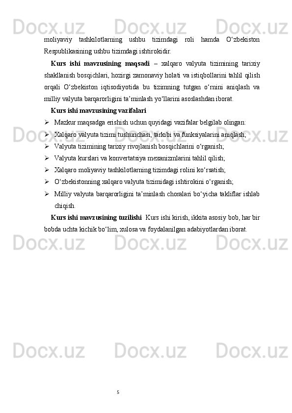 5moliyaviy   tashkilotlarning   ushbu   tizimdagi   roli   hamda   O‘zbekiston
Respublikasining ushbu tizimdagi ishtirokidir.
Kurs   ishi   mavzusining   maqsadi   –   xalqaro   valyuta   tizimining   tarixiy
shakllanish bosqichlari, hozirgi zamonaviy holati va istiqbollarini tahlil qilish
orqali   O‘zbekiston   iqtisodiyotida   bu   tizimning   tutgan   o‘rnini   aniqlash   va
milliy valyuta barqarorligini ta’minlash yo‘llarini asoslashdan iborat.
Kurs ishi mavzusining vazifalari
 Mazkur maqsadga erishish uchun quyidagi vazifalar belgilab olingan:
 Xalqaro valyuta tizimi tushunchasi, tarkibi va funksiyalarini aniqlash;
 Valyuta tizimining tarixiy rivojlanish bosqichlarini o‘rganish;
 Valyuta kurslari va konvertatsiya mexanizmlarini tahlil qilish;
 Xalqaro moliyaviy tashkilotlarning tizimdagi rolini ko‘rsatish;
 O‘zbekistonning xalqaro valyuta tizimidagi ishtirokini o‘rganish;
 Milliy valyuta barqarorligini ta’minlash choralari bo‘yicha takliflar ishlab
chiqish.
Kurs ishi mavzusining tuzilishi   Kurs ishi kirish, ikkita asosiy bob, har bir
bobda uchta kichik bo‘lim, xulosa va foydalanilgan adabiyotlardan iborat. 