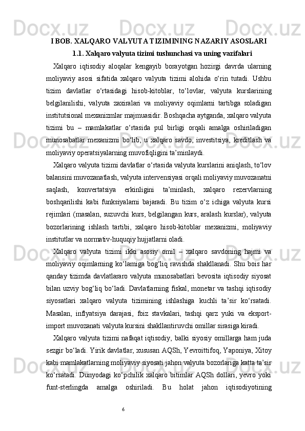 6I BOB. XALQARO VALYUTA TIZIMINING NAZARIY ASOSLARI
1.1. Xalqaro valyuta tizimi tushunchasi va uning vazifalari
Xalqaro   iqtisodiy   aloqalar   kengayib   borayotgan   hozirgi   davrda   ularning
moliyaviy   asosi   sifatida   xalqaro   valyuta   tizimi   alohida   o‘rin   tutadi.   Ushbu
tizim   davlatlar   o‘rtasidagi   hisob-kitoblar,   to‘lovlar,   valyuta   kurslarining
belgilanilishi,   valyuta   zaxiralari   va   moliyaviy   oqimlarni   tartibga   soladigan
institutsional mexanizmlar majmuasidir. Boshqacha aytganda, xalqaro valyuta
tizimi   bu   –   mamlakatlar   o‘rtasida   pul   birligi   orqali   amalga   oshiriladigan
munosabatlar   mexanizmi   bo‘lib,   u   xalqaro   savdo,   investitsiya,   kreditlash   va
moliyaviy operatsiyalarning muvofiqligini ta’minlaydi.
Xalqaro valyuta tizimi davlatlar o‘rtasida valyuta kurslarini aniqlash, to‘lov
balansini muvozanatlash, valyuta intervensiyasi orqali moliyaviy muvozanatni
saqlash,   konvertatsiya   erkinligini   ta’minlash,   xalqaro   rezervlarning
boshqarilishi   kabi   funksiyalarni   bajaradi.   Bu   tizim   o‘z   ichiga   valyuta   kursi
rejimlari  (masalan,  suzuvchi   kurs,  belgilangan  kurs,  aralash  kurslar), valyuta
bozorlarining   ishlash   tartibi,   xalqaro   hisob-kitoblar   mexanizmi,   moliyaviy
institutlar va normativ-huquqiy hujjatlarni oladi.
Xalqaro   valyuta   tizimi   ikki   asosiy   omil   –   xalqaro   savdoning   hajmi   va
moliyaviy oqimlarning ko‘lamiga bog‘liq ravishda  shakllanadi.  Shu  bois  har
qanday   tizimda   davlatlararo  valyuta   munosabatlari   bevosita   iqtisodiy  siyosat
bilan uzviy bog‘liq bo‘ladi. Davlatlarning fiskal,  monetar  va tashqi  iqtisodiy
siyosatlari   xalqaro   valyuta   tizimining   ishlashiga   kuchli   ta’sir   ko‘rsatadi.
Masalan,   inflyatsiya   darajasi,   foiz   stavkalari,   tashqi   qarz   yuki   va   eksport-
import muvozanati valyuta kursini shakllantiruvchi omillar sirasiga kiradi.
Xalqaro valyuta tizimi nafaqat  iqtisodiy, balki  siyosiy omillarga ham  juda
sezgir bo‘ladi. Yirik davlatlar, xususan AQSh, Yevroittifoq, Yaponiya, Xitoy
kabi mamlakatlarning moliyaviy siyosati jahon valyuta bozorlariga katta ta’sir
ko‘rsatadi.   Dunyodagi   ko‘pchilik   xalqaro   bitimlar   AQSh   dollari,   yevro   yoki
funt-sterlingda   amalga   oshiriladi.   Bu   holat   jahon   iqtisodiyotining 