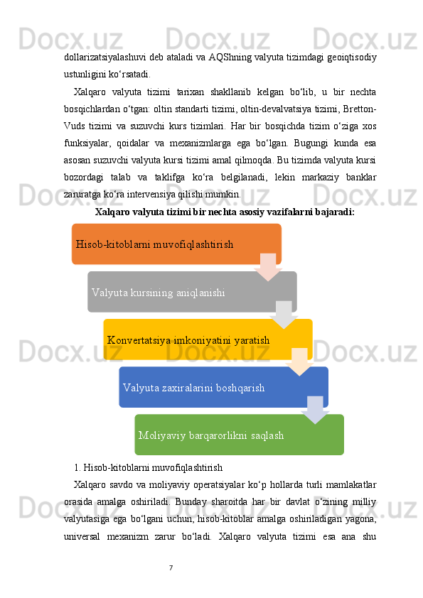 7dollarizatsiyalashuvi deb ataladi va AQShning valyuta tizimdagi geoiqtisodiy
ustunligini ko‘rsatadi.
Xalqaro   valyuta   tizimi   tarixan   shakllanib   kelgan   bo‘lib,   u   bir   nechta
bosqichlardan o‘tgan: oltin standarti tizimi, oltin-devalvatsiya tizimi, Bretton-
Vuds   tizimi   va   suzuvchi   kurs   tizimlari.   Har   bir   bosqichda   tizim   o‘ziga   xos
funksiyalar,   qoidalar   va   mexanizmlarga   ega   bo‘lgan.   Bugungi   kunda   esa
asosan suzuvchi valyuta kursi tizimi amal qilmoqda. Bu tizimda valyuta kursi
bozordagi   talab   va   taklifga   ko‘ra   belgilanadi,   lekin   markaziy   banklar
zaruratga ko‘ra intervensiya qilishi mumkin.
Xalqaro valyuta tizimi bir nechta asosiy vazifalarni bajaradi:
1. Hisob-kitoblarni muvofiqlashtirish 
Xalqaro   savdo   va   moliyaviy   operatsiyalar   ko‘p   hollarda   turli   mamlakatlar
orasida   amalga   oshiriladi.   Bunday   sharoitda   har   bir   davlat   o‘zining   milliy
valyutasiga   ega   bo‘lgani   uchun,   hisob-kitoblar   amalga   oshiriladigan   yagona,
universal   mexanizm   zarur   bo‘ladi.   Xalqaro   valyuta   tizimi   esa   ana   shu Hisob-kitoblarni muvofiqlashtirish
Va lyuta kursining aniqlanishi 
Konvertatsiya imkoniyatini yaratish 
Va lyuta zaxiralarini boshqarish 
Moliyaviy barqarorlikni saqlash 