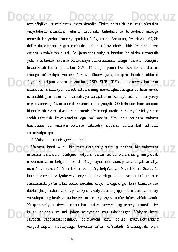 8muvofiqlikni   ta’minlovchi   mexanizmdir.   Tizim   doirasida   davlatlar   o‘rtasida
valyutalarni   almashish,   ularni   hisoblash,   baholash   va   to‘lovlarni   amalga
oshirish   bo‘yicha   umumiy   qoidalar   belgilanadi.   Masalan,   bir   davlat   AQSh
dollarida   eksport   qilgan   mahsulot   uchun   to‘lov   oladi,   ikkinchi   davlat   esa
evroda   hisob-kitob   qiladi.   Bu   jarayonda   valyuta   kurslari   bo‘yicha   avtomatik
yoki   shartnoma   asosida   konversiya   mexanizmlari   ishga   tushadi.   Xalqaro
hisob-kitob   tizimi   (masalan,   SWIFT)   bu   jarayonni   tez,   xavfsiz   va   shaffof
amalga   oshirishga   yordam   beradi.   Shuningdek,   xalqaro   hisob-kitoblarda
foydalaniladigan   zaxira   valyutalar   (USD,   EUR,   JPY)   bu   tizimning   barqaror
ishlashini   ta’minlaydi.   Hisob-kitoblarning   muvofiqlashtirilgan   bo‘lishi   savdo
ishonchliligini   oshiradi,   tranzaksiya   xarajatlarini   kamaytiradi   va   moliyaviy
inqirozlarning   oldini   olishda   muhim   rol   o‘ynaydi.   O‘zbekiston   ham   xalqaro
hisob-kitob tizimlariga ulanish orqali o‘z tashqi savdo operatsiyalarini yanada
soddalashtirish   imkoniyatiga   ega   bo‘lmoqda.   Shu   bois   xalqaro   valyuta
tizimining   bu   vazifasi   xalqaro   iqtisodiy   aloqalar   uchun   hal   qiluvchi
ahamiyatga ega.
2. Valyuta kursining aniqlanishi 
Valyuta   kursi   –   bu   bir   mamlakat   valyutasining   boshqa   bir   valyutaga
nisbatan   bahosidir.   Xalqaro   valyuta   tizimi   ushbu   kurslarning   aniqlanish
mexanizmlarini   belgilab   beradi.   Bu   jarayon   ikki   asosiy   usul   orqali   amalga
oshiriladi:   suzuvchi   kurs   tizimi   va   qat’iy   belgilangan   kurs   tizimi.   Suzuvchi
kurs   tizimida   valyutaning   qiymati   bozordagi   talab   va   taklif   asosida
shakllanadi,   ya’ni   erkin  bozor   kuchlari   orqali.   Belgilangan   kurs   tizimida   esa
davlat  (ko‘pincha markaziy bank)  o‘z valyutasining qiymatini  boshqa  asosiy
valyutaga bog‘laydi va bu kursni turli moliyaviy vositalar bilan ushlab turadi.
Xalqaro   valyuta   tizimi   ushbu   har   ikki   mexanizmning   asosiy   tamoyillarini
ishlab   chiqqan   va   uni   jahon   miqyosida   uyg‘unlashtirgan.   Valyuta   kursi
savdoda   raqobatbardoshlikni   belgilovchi   omil   bo‘lib,   mamlakatlarning
eksport-import   salohiyatiga   bevosita   ta’sir   ko‘rsatadi.   Shuningdek,   kurs 