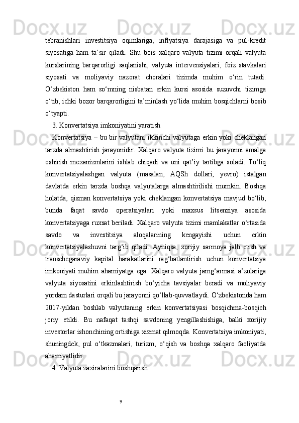9tebranishlari   investitsiya   oqimlariga,   inflyatsiya   darajasiga   va   pul-kredit
siyosatiga   ham   ta’sir   qiladi.   Shu   bois   xalqaro   valyuta   tizimi   orqali   valyuta
kurslarining   barqarorligi   saqlanishi,   valyuta   intervensiyalari,   foiz   stavkalari
siyosati   va   moliyaviy   nazorat   choralari   tizimda   muhim   o‘rin   tutadi.
O‘zbekiston   ham   so‘mning   nisbatan   erkin   kursi   asosida   suzuvchi   tizimga
o‘tib, ichki bozor barqarorligini ta’minlash yo‘lida muhim bosqichlarni bosib
o‘tyapti.
3. Konvertatsiya imkoniyatini yaratish 
Konvertatsiya – bu bir valyutani ikkinchi valyutaga erkin yoki cheklangan
tarzda   almashtirish   jarayonidir.   Xalqaro   valyuta   tizimi   bu   jarayonni   amalga
oshirish   mexanizmlarini   ishlab   chiqadi   va   uni   qat’iy   tartibga   soladi.   To‘liq
konvertatsiyalashgan   valyuta   (masalan,   AQSh   dollari,   yevro)   istalgan
davlatda   erkin   tarzda   boshqa   valyutalarga   almashtirilishi   mumkin.   Boshqa
holatda,   qisman   konvertatsiya   yoki   cheklangan   konvertatsiya   mavjud   bo‘lib,
bunda   faqat   savdo   operatsiyalari   yoki   maxsus   litsenziya   asosida
konvertatsiyaga ruxsat beriladi. Xalqaro valyuta tizimi mamlakatlar o‘rtasida
savdo   va   investitsiya   aloqalarining   kengayishi   uchun   erkin
konvertatsiyalashuvni   targ‘ib   qiladi.   Ayniqsa,   xorijiy   sarmoya   jalb   etish   va
transchegaraviy   kapital   harakatlarini   rag‘batlantirish   uchun   konvertatsiya
imkoniyati   muhim   ahamiyatga   ega.   Xalqaro   valyuta   jamg‘armasi   a’zolariga
valyuta   siyosatini   erkinlashtirish   bo‘yicha   tavsiyalar   beradi   va   moliyaviy
yordam dasturlari orqali bu jarayonni qo‘llab-quvvatlaydi. O‘zbekistonda ham
2017-yildan   boshlab   valyutaning   erkin   konvertatsiyasi   bosqichma-bosqich
joriy   etildi.   Bu   nafaqat   tashqi   savdoning   yengillashishiga,   balki   xorijiy
investorlar ishonchining ortishiga xizmat qilmoqda. Konvertatsiya imkoniyati,
shuningdek,   pul   o‘tkazmalari,   turizm,   o‘qish   va   boshqa   xalqaro   faoliyatda
ahamiyatlidir.
4. Valyuta zaxiralarini boshqarish 