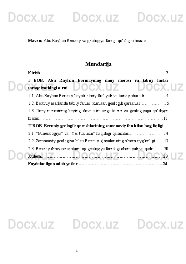 1Mavzu:  Abu Rayhon Beruniy va geologiya faniga qo‘shgan hissasi
Mundarija
Kirish …………………………………………………………………….……..2
I   BOB.   Abu   Rayhon   Beruniyning   ilmiy   merosi   va   tabiiy   fanlar
taraqqiyotidagi o‘rni
1.1. Abu Rayhon Beruniy hayoti, ilmiy faoliyati va tarixiy sharoiti ……………4
1.2. Beruniy asarlarida tabiiy fanlar, xususan geologik qarashlar ………………6
1.3.  Ilmiy  merosining   keyingi   davr   olimlariga  ta’siri   va   geologiyaga   qo‘shgan
hissasi ……………………………………………………………………….…11
II BOB. Beruniy geologik qarashlarining zamonaviy fan bilan bog‘liqligi
2.1. “Mineralogiya” va “Yer tuzilishi” haqidagi qarashlari …………………...14
2.2. Zamonaviy geologiya bilan Beruniy g‘oyalarining o‘zaro uyg‘unligi …....17
2.3. Beruniy ilmiy qarashlarining geologiya fanidagi ahamiyati va qadri ….…20
Xulosa ………………………………………………………………………....23
Foydalanilgan adabiyotlar ………………………………………………..…24 