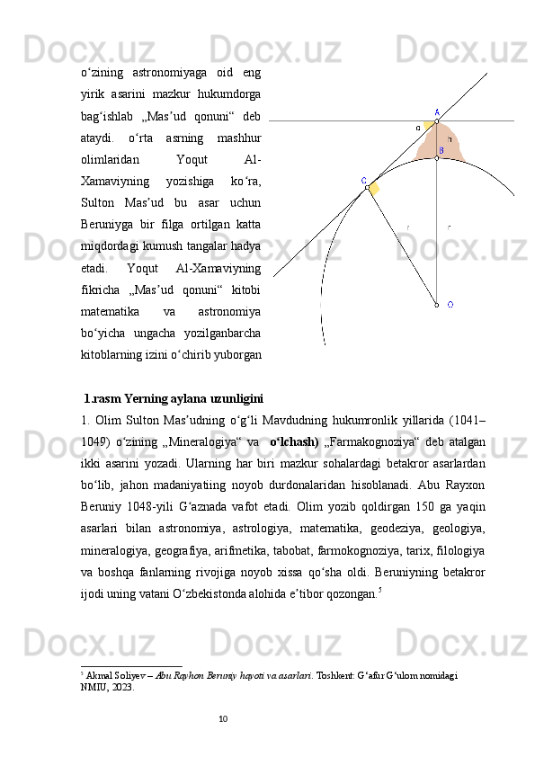 10o zining   astronomiyaga   oid   engʻ
yirik   asarini   mazkur   hukumdorga
bag ishlab   „Mas ud   qonuni“   deb	
ʻ ʼ
ataydi.   o rta   asrning   mashhur	
ʻ
olimlaridan   Yoqut   Al-
Xamaviyning   yozishiga   ko ra,	
ʻ
Sulton   Mas ud   bu   asar   uchun	
ʼ
Beruniyga   bir   filga   ortilgan   katta
miqdordagi kumush tangalar hadya
etadi.   Yoqut   Al-Xamaviyning
fikricha   „Mas ud   qonuni“   kitobi	
ʼ
matematika   va   astronomiya
bo yicha   ungacha   yozilganbarcha	
ʻ
kitoblarning izini o chirib yuborgan  	
ʻ
1.rasm Yerning aylana uzunligini 
1. Olim   Sulton   Mas udning   o g li   Mavdudning   hukumronlik   yillarida   (1041–
ʼ ʻ ʻ
1049)   o zining   „Mineralogiya“   va    	
ʻ o lchash)	ʻ   „Farmakognoziya“   deb   atalgan
ikki   asarini   yozadi.   Ularning   har   biri   mazkur   sohalardagi   betakror   asarlardan
bo lib,   jahon   madaniyatiing   noyob   durdonalaridan   hisoblanadi.   Abu   Rayxon	
ʻ
Beruniy   1048-yili   G aznada   vafot   etadi.   Olim   yozib   qoldirgan   150   ga   yaqin	
ʻ
asarlari   bilan   astronomiya,   astrologiya,   matematika,   geodeziya,   geologiya,
mineralogiya, geografiya, arifmetika, tabobat, farmokognoziya, tarix, filologiya
va   boshqa   fanlarning   rivojiga   noyob   xissa   qo sha   oldi.   Beruniyning   betakror	
ʻ
ijodi uning vatani O zbekistonda alohida e tibor qozongan.	
ʻ ʼ 5
5
  Akmal Soliyev  –  Abu Rayhon Beruniy hayoti va asarlari . Toshkent: G‘afur G‘ulom nomidagi 
NMIU, 2023. 