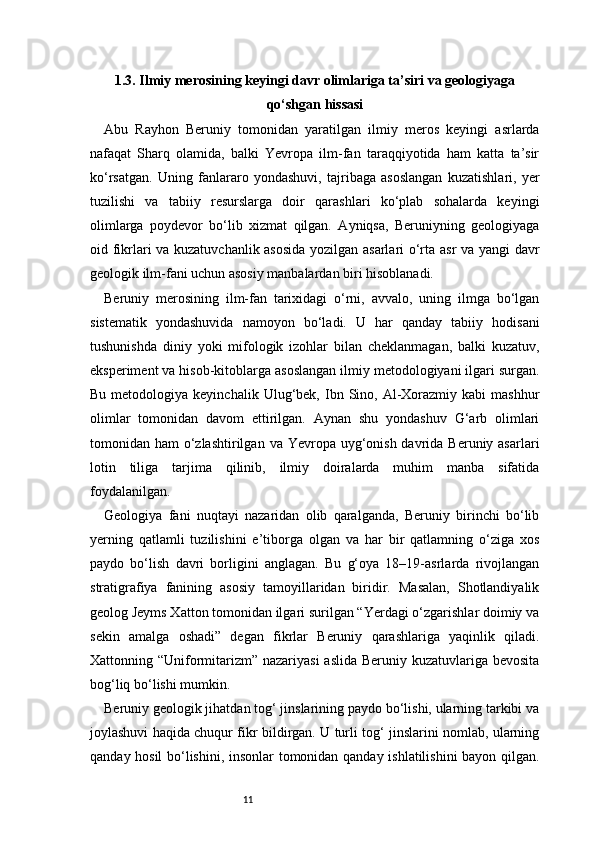 111.3. Ilmiy merosining keyingi davr olimlariga ta’siri va geologiyaga
qo‘shgan hissasi
Abu   Rayhon   Beruniy   tomonidan   yaratilgan   ilmiy   meros   keyingi   asrlarda
nafaqat   Sharq   olamida,   balki   Yevropa   ilm-fan   taraqqiyotida   ham   katta   ta’sir
ko‘rsatgan.   Uning   fanlararo   yondashuvi,   tajribaga   asoslangan   kuzatishlari,   yer
tuzilishi   va   tabiiy   resurslarga   doir   qarashlari   ko‘plab   sohalarda   keyingi
olimlarga   poydevor   bo‘lib   xizmat   qilgan.   Ayniqsa,   Beruniyning   geologiyaga
oid fikrlari va kuzatuvchanlik asosida yozilgan asarlari o‘rta asr va yangi davr
geologik ilm-fani uchun asosiy manbalardan biri hisoblanadi.
Beruniy   merosining   ilm-fan   tarixidagi   o‘rni,   avvalo,   uning   ilmga   bo‘lgan
sistematik   yondashuvida   namoyon   bo‘ladi.   U   har   qanday   tabiiy   hodisani
tushunishda   diniy   yoki   mifologik   izohlar   bilan   cheklanmagan,   balki   kuzatuv,
eksperiment va hisob-kitoblarga asoslangan ilmiy metodologiyani ilgari surgan.
Bu  metodologiya  keyinchalik  Ulug‘bek,  Ibn  Sino,  Al-Xorazmiy  kabi  mashhur
olimlar   tomonidan   davom   ettirilgan.   Aynan   shu   yondashuv   G‘arb   olimlari
tomonidan ham  o‘zlashtirilgan  va Yevropa uyg‘onish  davrida  Beruniy asarlari
lotin   tiliga   tarjima   qilinib,   ilmiy   doiralarda   muhim   manba   sifatida
foydalanilgan.
Geologiya   fani   nuqtayi   nazaridan   olib   qaralganda,   Beruniy   birinchi   bo‘lib
yerning   qatlamli   tuzilishini   e’tiborga   olgan   va   har   bir   qatlamning   o‘ziga   xos
paydo   bo‘lish   davri   borligini   anglagan.   Bu   g‘oya   18–19-asrlarda   rivojlangan
stratigrafiya   fanining   asosiy   tamoyillaridan   biridir.   Masalan,   Shotlandiyalik
geolog Jeyms Xatton tomonidan ilgari surilgan “Yerdagi o‘zgarishlar doimiy va
sekin   amalga   oshadi”   degan   fikrlar   Beruniy   qarashlariga   yaqinlik   qiladi.
Xattonning “Uniformitarizm” nazariyasi  aslida Beruniy kuzatuvlariga bevosita
bog‘liq bo‘lishi mumkin.
Beruniy geologik jihatdan tog‘ jinslarining paydo bo‘lishi, ularning tarkibi va
joylashuvi haqida chuqur fikr bildirgan. U turli tog‘ jinslarini nomlab, ularning
qanday hosil bo‘lishini, insonlar tomonidan qanday ishlatilishini bayon qilgan. 