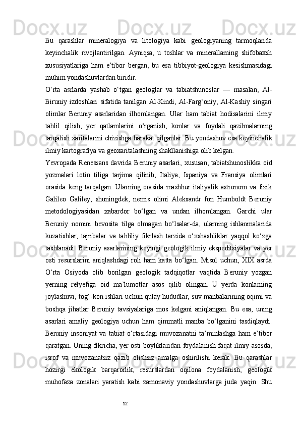 12Bu   qarashlar   mineralogiya   va   litologiya   kabi   geologiyaning   tarmoqlarida
keyinchalik   rivojlantirilgan.   Ayniqsa,   u   toshlar   va   minerallarning   shifobaxsh
xususiyatlariga   ham   e’tibor   bergan,   bu   esa   tibbiyot-geologiya   kesishmasidagi
muhim yondashuvlardan biridir.
O‘rta   asrlarda   yashab   o‘tgan   geologlar   va   tabiatshunoslar   —   masalan,   Al-
Biruniy   izdoshlari   sifatida   tanilgan   Al-Kindi,   Al-Farg‘oniy,   Al-Kashiy   singari
olimlar   Beruniy   asarlaridan   ilhomlangan.   Ular   ham   tabiat   hodisalarini   ilmiy
tahlil   qilish,   yer   qatlamlarini   o‘rganish,   konlar   va   foydali   qazilmalarning
tarqalish xaritalarini chizishga harakat qilganlar. Bu yondashuv esa keyinchalik
ilmiy kartografiya va geoxaritalashning shakllanishiga olib kelgan.
Yevropada Renessans  davrida Beruniy asarlari, xususan, tabiatshunoslikka  oid
yozmalari   lotin   tiliga   tarjima   qilinib,   Italiya,   Ispaniya   va   Fransiya   olimlari
orasida   keng   tarqalgan.   Ularning   orasida   mashhur   italiyalik   astronom   va   fizik
Galileo   Galiley,   shuningdek,   nemis   olimi   Aleksandr   fon   Humboldt   Beruniy
metodologiyasidan   xabardor   bo‘lgan   va   undan   ilhomlangan.   Garchi   ular
Beruniy   nomini   bevosita   tilga   olmagan   bo‘lsalar-da,   ularning   ishlanmalarida
kuzatishlar,   tajribalar   va   tahliliy   fikrlash   tarzida   o‘xshashliklar   yaqqol   ko‘zga
tashlanadi.   Beruniy   asarlarining   keyingi   geologik   ilmiy   ekspeditsiyalar   va   yer
osti   resurslarini   aniqlashdagi   roli   ham   katta   bo‘lgan.   Misol   uchun,   XIX   asrda
O‘rta   Osiyoda   olib   borilgan   geologik   tadqiqotlar   vaqtida   Beruniy   yozgan
yerning   relyefiga   oid   ma’lumotlar   asos   qilib   olingan.   U   yerda   konlarning
joylashuvi, tog‘-kon ishlari uchun qulay hududlar, suv manbalarining oqimi va
boshqa   jihatlar   Beruniy   tavsiyalariga   mos   kelgani   aniqlangan.   Bu   esa,   uning
asarlari   amaliy   geologiya   uchun   ham   qimmatli   manba   bo‘lganini   tasdiqlaydi.
Beruniy   insoniyat   va   tabiat   o‘rtasidagi   muvozanatni   ta’minlashga   ham   e’tibor
qaratgan. Uning fikricha, yer osti boyliklaridan foydalanish faqat ilmiy asosda,
isrof   va   muvozanatsiz   qazib   olishsiz   amalga   oshirilishi   kerak.   Bu   qarashlar
hozirgi   ekologik   barqarorlik,   resurslardan   oqilona   foydalanish,   geologik
muhofaza   zonalari   yaratish   kabi   zamonaviy   yondashuvlarga   juda   yaqin.   Shu 