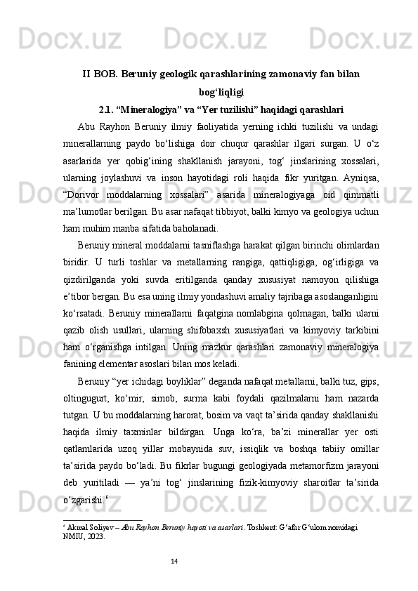 14II BOB. Beruniy geologik qarashlarining zamonaviy fan bilan
bog‘liqligi
2.1. “Mineralogiya” va “Yer tuzilishi” haqidagi qarashlari
Abu   Rayhon   Beruniy   ilmiy   faoliyatida   yerning   ichki   tuzilishi   va   undagi
minerallarning   paydo   bo‘lishiga   doir   chuqur   qarashlar   ilgari   surgan.   U   o‘z
asarlarida   yer   qobig‘ining   shakllanish   jarayoni,   tog‘   jinslarining   xossalari,
ularning   joylashuvi   va   inson   hayotidagi   roli   haqida   fikr   yuritgan.   Ayniqsa,
“Dorivor   moddalarning   xossalari”   asarida   mineralogiyaga   oid   qimmatli
ma’lumotlar berilgan. Bu asar nafaqat tibbiyot, balki kimyo va geologiya uchun
ham muhim manba sifatida baholanadi.
Beruniy mineral moddalarni tasniflashga harakat qilgan birinchi olimlardan
biridir.   U   turli   toshlar   va   metallarning   rangiga,   qattiqligiga,   og‘irligiga   va
qizdirilganda   yoki   suvda   eritilganda   qanday   xususiyat   namoyon   qilishiga
e’tibor bergan. Bu esa uning ilmiy yondashuvi amaliy tajribaga asoslanganligini
ko‘rsatadi.   Beruniy   minerallarni   faqatgina   nomlabgina   qolmagan,   balki   ularni
qazib   olish   usullari,   ularning   shifobaxsh   xususiyatlari   va   kimyoviy   tarkibini
ham   o‘rganishga   intilgan.   Uning   mazkur   qarashlari   zamonaviy   mineralogiya
fanining elementar asoslari bilan mos keladi.
Beruniy “yer ichidagi boyliklar” deganda nafaqat metallarni, balki tuz, gips,
oltingugurt,   ko‘mir,   simob,   surma   kabi   foydali   qazilmalarni   ham   nazarda
tutgan. U bu moddalarning harorat, bosim va vaqt ta’sirida qanday shakllanishi
haqida   ilmiy   taxminlar   bildirgan.   Unga   ko‘ra,   ba’zi   minerallar   yer   osti
qatlamlarida   uzoq   yillar   mobaynida   suv,   issiqlik   va   boshqa   tabiiy   omillar
ta’sirida  paydo  bo‘ladi.  Bu  fikrlar   bugungi  geologiyada  metamorfizm   jarayoni
deb   yuritiladi   —   ya’ni   tog‘   jinslarining   fizik-kimyoviy   sharoitlar   ta’sirida
o‘zgarishi. 6
6
  Akmal Soliyev  –  Abu Rayhon Beruniy hayoti va asarlari . Toshkent: G‘afur G‘ulom nomidagi 
NMIU, 2023. 