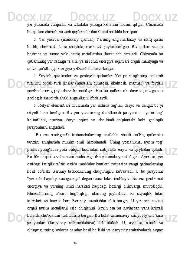 16yer   yuzasida  vulqonlar  va  zilzilalar  yuzaga   kelishini   taxmin  qilgan.  Chizmada
bu qatlam chiziqli va zich qoplamalardan iborat shaklda berilgan.
3.   Yer   yadrosi   (markaziy   qismlar)   Yerning   eng   markaziy   va   issiq   qismi
bo‘lib,   chizmada   doira   shaklida,   markazda   joylashtirilgan.   Bu   qatlam   yuqori
bosimda   va   suyuq   yoki   qattiq   metallardan   iborat   deb   qaraladi.   Chizmada   bu
qatlamning yer sathiga ta’siri, ya’ni ichki energiya oqimlari orqali mantyaga va
undan po‘stloqqa energiya yetkazilishi tasvirlangan.
4.   Foydali   qazilmalar   va   geologik   qatlamlar   Yer   po‘stlog‘ining   qatlamli
tuzilishi   orqali   turli   jinslar   (masalan,   qumtosh,   ohaktosh,   marmar)   va   foydali
qazilmalarning joylashuvi  ko‘rsatilgan.  Har   bir   qatlam  o‘z davrida,  o‘ziga  xos
geologik sharoitda shakllanganligini ifodalaydi.
5.   Relyef   elementlari   Chizmada   yer   sathida   tog‘lar,   daryo   va   dengiz   bo‘yi
relyefi   ham   berilgan.   Bu   yer   yuzasining   shakllanish   jarayoni   —   ya’ni   tog‘
ko‘tarilishi,   eroziya,   daryo   oqimi   va   cho‘kindi   to‘planishi   kabi   geologik
jarayonlarni anglatadi.
  Bu   esa   stratigrafik   tushunchalarning   dastlabki   shakli   bo‘lib,   qatlamlar
tarixini   aniqlashda   muhim   omil   hisoblanadi.   Uning   yozishicha,   ayrim   tog‘
jinslari   yong‘inlar   yoki   vulqon  hodisalari   natijasida   eriydi  va  qaytadan   qotadi.
Bu  fikr  orqali   u  vulkanizm   hodisasiga  ilmiy  asosda  yondashgan.   Ayniqsa,   yer
ostidagi  issiqlik ta’siri  ostida moddalar harakati  natijasida yangi  qatlamlarning
hosil   bo‘lishi   Beruniy   tafakkurining   chuqurligini   ko‘rsatadi.   U   bu   jarayonni
“yer   ichi   hayotiy   kuchga   ega”   degan   ibora   bilan   izohlaydi.   Bu   esa   geotermal
energiya   va   yerning   ichki   harakati   haqidagi   hozirgi   bilimlarga   muvofiqdir.
Minerallarning   o‘zaro   bog‘liqligi,   ularning   joylashuvi   va   suyuqlik   bilan
ta’sirlashuvi   haqida   ham   Beruniy   kuzatishlar   olib   borgan.   U   yer   osti   suvlari
orqali   ayrim   metallarni   erib   chiqishini,   keyin   esa   bu   suvlardan   yana   kristall
holatda cho‘kishini tushuntirib bergan. Bu holat zamonaviy kimyoviy cho‘kma
jarayonlari   (kimyoviy   sedimentatsiya)   deb   ataladi.   U,   ayniqsa,   simob   va
oltingugurtning joylarda qanday hosil bo‘lishi va kimyoviy reaksiyalarda tutgan 