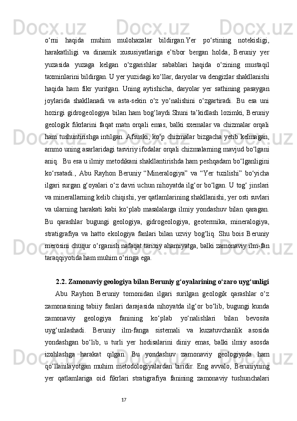 17o‘rni   haqida   muhim   mulohazalar   bildirgan.Yer   po‘stining   notekisligi,
harakatliligi   va   dinamik   xususiyatlariga   e’tibor   bergan   holda,   Beruniy   yer
yuzasida   yuzaga   kelgan   o‘zgarishlar   sabablari   haqida   o‘zining   mustaqil
taxminlarini bildirgan. U yer yuzidagi ko‘llar, daryolar va dengizlar shakllanishi
haqida   ham   fikr   yuritgan.   Uning   aytishicha,   daryolar   yer   sathining   pasaygan
joylarida   shakllanadi   va   asta-sekin   o‘z   yo‘nalishini   o‘zgartiradi.   Bu   esa   uni
hozirgi   gidrogeologiya   bilan   ham   bog‘laydi.Shuni   ta’kidlash   lozimki,   Beruniy
geologik  fikrlarini   faqat   matn  orqali   emas,   balki   sxemalar   va   chizmalar   orqali
ham tushuntirishga intilgan. Afsuski, ko‘p chizmalar bizgacha yetib kelmagan,
ammo uning asarlaridagi tasviriy ifodalar orqali chizmalarning mavjud bo‘lgani
aniq.  Bu esa u ilmiy metodikani shakllantirishda ham peshqadam bo‘lganligini
ko‘rsatadi.,   Abu   Rayhon   Beruniy   “Mineralogiya”   va   “Yer   tuzilishi”   bo‘yicha
ilgari surgan g‘oyalari o‘z davri uchun nihoyatda ilg‘or bo‘lgan. U tog‘ jinslari
va minerallarning kelib chiqishi, yer qatlamlarining shakllanishi, yer osti suvlari
va  ularning  harakati  kabi   ko‘plab  masalalarga   ilmiy  yondashuv  bilan  qaragan.
Bu   qarashlar   bugungi   geologiya,   gidrogeologiya,   geotermika,   mineralogiya,
stratigrafiya   va   hatto   ekologiya   fanlari   bilan   uzviy   bog‘liq.   Shu   bois   Beruniy
merosini chuqur o‘rganish nafaqat tarixiy ahamiyatga, balki zamonaviy ilm-fan
taraqqiyotida ham muhim o‘ringa ega.
2.2. Zamonaviy geologiya bilan Beruniy g‘oyalarining o‘zaro uyg‘unligi
Abu   Rayhon   Beruniy   tomonidan   ilgari   surilgan   geologik   qarashlar   o‘z
zamonasining   tabiiy   fanlari   darajasida   nihoyatda   ilg‘or   bo‘lib,   bugungi   kunda
zamonaviy   geologiya   fanining   ko‘plab   yo‘nalishlari   bilan   bevosita
uyg‘unlashadi.   Beruniy   ilm-fanga   sistemali   va   kuzatuvchanlik   asosida
yondashgan   bo‘lib,   u   turli   yer   hodisalarini   diniy   emas,   balki   ilmiy   asosda
izohlashga   harakat   qilgan.   Bu   yondashuv   zamonaviy   geologiyada   ham
qo‘llanilayotgan   muhim   metodologiyalardan   biridir.   Eng   avvalo,   Beruniyning
yer   qatlamlariga   oid   fikrlari   stratigrafiya   fanining   zamonaviy   tushunchalari 