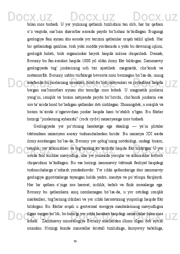 18bilan   mos   tushadi.   U   yer   yuzining   qatlamli   tuzilishini   tan   olib,   har   bir   qatlam
o‘z   vaqtida,   ma’lum   sharoitlar   asosida   paydo   bo‘lishini   ta’kidlagan.   Bugungi
geologiya fani  aynan shu asosda  yer  tarixini qatlamlar  orqali  tahlil qiladi. Har
bir qatlamdagi qazilma, tosh yoki modda yordamida u yoki bu davrning iqlimi,
geologik   holati,   tirik   organizmlar   hayoti   haqida   xulosa   chiqariladi.   Demak,
Beruniy bu fan asoslari  haqida 1000 yil  oldin ilmiy fikr bildirgan. Zamonaviy
geologiyada   tog‘   jinslarining   uch   turi   ajratiladi:   magmatik,   cho‘kindi   va
metamorfik. Beruniy ushbu toifalarga bevosita nom bermagan bo‘lsa-da, uning
asarlarida bu jinslarning xossalari, hosil bo‘lish jarayonlari va joylashuvi haqida
bergan   ma’lumotlari   aynan   shu   tasnifga   mos   keladi.   U   magmatik   jinslarni
yong‘in,   issiqlik   va   bosim   natijasida   paydo   bo‘luvchi,   cho‘kindi   jinslarni   esa
suv ta’sirida hosil bo‘ladigan qatlamlar deb izohlagan. Shuningdek, u issiqlik va
bosim   ta’sirida   o‘zgaruvchan   jinslar   haqida   ham   to‘xtalib   o‘tgan.   Bu   fikrlar
hozirgi “jinslarning aylanishi” (rock cycle) nazariyasiga mos tushadi.
Geologiyada   yer   po‘stining   harakatga   ega   ekanligi   —   ya’ni   plitalar
tektonikasi   nazariyasi   asosiy   tushunchalardan   biridir.   Bu   nazariya   XX   asrda
ilmiy asoslangan bo‘lsa-da, Beruniy yer qobig‘ining notekisligi, undagi bosim,
issiqlik, yer silkinishlari va tog‘larning ko‘tarilishi haqida fikr bildirgan. U yer
ostida faol kuchlar mavjudligi, ular yer yuzasida yoriqlar va silkinishlar keltirib
chiqarishini   ta’kidlagan.   Bu   esa   hozirgi   zamonaviy   tektonik   faoliyat   haqidagi
tushunchalarga o‘xshash yondashuvdir. Yer ichki qatlamlariga doir zamonaviy
geologiya gipotezalarga tayangan holda yadro, mantya va po‘stloqni farqlaydi.
Har   bir   qatlam   o‘ziga   xos   harorat,   zichlik,   tarkib   va   fizik   xossalarga   ega.
Beruniy   bu   qatlamlarni   aniq   nomlamagan   bo‘lsa-da,   u   yer   ostidagi   issiqlik
markazlari, tog‘larning ildizlari va yer ichki haroratining yuqoriligi haqida fikr
bildirgan.   Bu   fikrlar   orqali   u   geotermal   energiya   manbalarining   mavjudligini
ilgari surgan bo‘lib, bu hozirgi yer ichki harakati haqidagi nazariyalar bilan mos
keladi.     Zamonaviy   mineralogiya   Beruniy   asarlaridan   ilhom   olgan   deb   aytish
mumkin.   Hozirgi   kunda   minerallar   kristall   tuzilishiga,   kimyoviy   tarkibiga, 