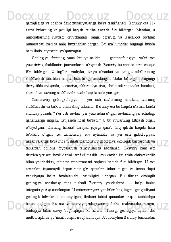 19qattiqligiga va boshqa fizik xususiyatlariga ko‘ra tasniflanadi. Beruniy esa 11-
asrda   bularning   ko‘pchiligi   haqida   tajriba   asosida   fikr   bildirgan.   Masalan,   u
minerallarning   suvdagi   eruvchanligi,   rangi,   og‘irligi   va   issiqlikka   bo‘lgan
munosabati   haqida   aniq   kuzatishlar   bergan.   Bu   ma’lumotlar   bugungi   kunda
ham ilmiy qiymatini yo‘qotmagan.
Geologiya   fanining   yana   bir   yo‘nalishi   —   geomorfologiya,   ya’ni   yer
yuzasining shakllanish jarayonlarini o‘rganish. Beruniy bu sohada ham chuqur
fikr   bildirgan.   U   tog‘lar,   vodiylar,   daryo   o‘zanlari   va   dengiz   sohillarining
shakllanish   sabablari   haqida   kuzatishga   asoslangan   fikrlar   bildirgan.   Bugungi
ilmiy   tilda   aytganda,   u   eroziya,   akkumulyatsiya,   cho‘kindi   moddalar   harakati,
shamol va suvning shakllovchi kuchi haqida so‘z yuritgan.
Zamonaviy   gidrogeologiya   —   yer   osti   suvlarining   harakati,   ularning
shakllanishi va tarkibi bilan shug‘ullanadi. Beruniy esa bu haqida o‘z asarlarida
shunday yozadi: “Yer osti suvlari, yer yuzasidan o‘tgan suvlarning yer ichidagi
qatlamlarga   singishi   natijasida   hosil   bo‘ladi.”   U   bu   suvlarning   filtrlash   orqali
o‘tayotgani,   ularning   harorat   darajasi   joyiga   qarab   farq   qilishi   haqida   ham
to‘xtalib   o‘tgan.   Bu   zamonaviy   suv   aylanishi   va   yer   osti   gidrologiyasi
nazariyalariga to‘la mos tushadi. Zamonaviy geologiya ekologik barqarorlik va
tabiatdan   oqilona   foydalanish   tamoyillariga   asoslanadi.   Beruniy   ham   o‘z
davrida   yer   osti   boyliklarini   isrof   qilmaslik,   kon   qazish   ishlarida   ehtiyotkorlik
bilan   yondashish,   tabiatda   muvozanatni   saqlash   haqida   fikr   bildirgan.   U   yer
resurslari   tugamaydi   degan   noto‘g‘ri   qarashni   inkor   qilgan   va   inson   faqat
zaruriyatga   ko‘ra   foydalanishi   lozimligini   uqtirgan.   Bu   fikrlar   ekologik
geologiya   asoslariga   mos   tushadi   Beruniy   yondashuvi   —   ko‘p   fanlar
integratsiyasiga asoslangan. U astronomiyani yer bilan bog‘lagan, geografiyani
geologik   bilimlar   bilan   boyitgan,   fizikani   tabiat   qonunlari   orqali   izohlashga
harakat   qilgan.   Bu   esa   zamonaviy   geologiyaning   fizika,   matematika,   kimyo,
biologiya   bilan   uzviy   bog‘liqligini   ko‘rsatadi.   Hozirgi   geologiya   aynan   shu
multidisiplinar yo‘nalish orqali rivojlanmoqda. Abu Rayhon Beruniy tomonidan 