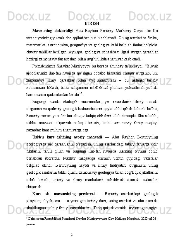 2 KIRISH
Mavzuning   dolzarbligi   Abu   Rayhon   Beruniy   Markaziy   Osiyo   ilm-fan
taraqqiyotining yuksak cho‘qqilaridan biri hisoblanadi. Uning asarlarida fizika,
matematika, astronomiya, geografiya va geologiya kabi ko‘plab fanlar bo‘yicha
chuqur tahlillar berilgan. Ayniqsa, geologiya sohasida u ilgari surgan qarashlar
hozirgi zamonaviy fan asoslari bilan uyg‘unlikda ahamiyat kasb etadi. 
Prezidentimiz Shavkat  Mirziyoyev bu borada shunday ta’kidlaydi: “Buyuk
ajdodlarimiz   ilm-fan   rivojiga   qo‘shgan   bebaho   hissasini   chuqur   o‘rganib,   uni
zamonaviy   ilmiy   qarashlar   bilan   uyg‘unlashtirish   –   bu   nafaqat   tarixiy
xotiramizni   tiklash,   balki   xalqimizni   intellektual   jihatdan   yuksaltirish   yo‘lida
ham muhim qadamlardan biridir” 1
Bugungi   kunda   ekologik   muammolar,   yer   resurslarini   ilmiy   asosda
o‘rganish va qadimiy geologik tushunchalarni qayta tahlil qilish dolzarb bo‘lib,
Beruniy merosi yana bir bor chuqur tadqiq etilishini talab etmoqda. Shu sababli,
ushbu   mavzuni   o‘rganish   nafaqat   tarixiy,   balki   zamonaviy   ilmiy   nuqtayi
nazardan ham muhim ahamiyatga ega.
Ushbu   kurs   ishining   asosiy   maqsadi   —   Abu   Rayhon   Beruniyning
geologiyaga   oid   qarashlarini   o‘rganish,   uning   asarlaridagi   tabiiy   fanlarga   doir
fikrlarini   tahlil   qilish   va   bugungi   ilm-fan   rivojida   ularning   o‘rnini   ochib
berishdan   iboratdir.   Mazkur   maqsadga   erishish   uchun   quyidagi   vazifalar
belgilab   olindi:   Beruniyning   hayoti   va   ilmiy   faoliyatini   o‘rganish;   uning
geologik asarlarini tahlil qilish; zamonaviy geologiya bilan bog‘liqlik jihatlarini
ochib   berish;   tarixiy   va   ilmiy   manbalarni   solishtirish   asosida   xulosalar
chiqarish.
Kurs   ishi   mavzusining   predmeti   —   Beruniy   asarlaridagi   geologik
g‘oyalar, obyekt esa — u yashagan tarixiy davr, uning asarlari va ular asosida
shakllangan   tabiiy-ilmiy   qarashlardir.   Tadqiqot   davomida   aynan   geologiya
1
  O‘zbekiston Respublikasi Prezidenti Shavkat Mirziyoyevning Oliy Majlisga Murojaati, 2020-yil 24-
yanvar 