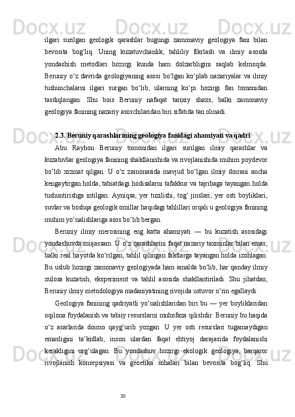 20ilgari   surilgan   geologik   qarashlar   bugungi   zamonaviy   geologiya   fani   bilan
bevosita   bog‘liq.   Uning   kuzatuvchanlik,   tahliliy   fikrlash   va   ilmiy   asosda
yondashish   metodlari   hozirgi   kunda   ham   dolzarbligini   saqlab   kelmoqda.
Beruniy   o‘z   davrida   geologiyaning   asosi   bo‘lgan   ko‘plab   nazariyalar   va   ilmiy
tushunchalarni   ilgari   surgan   bo‘lib,   ularning   ko‘pi   hozirgi   fan   tomonidan
tasdiqlangan.   Shu   bois   Beruniy   nafaqat   tarixiy   shaxs,   balki   zamonaviy
geologiya fanining nazariy asoschilaridan biri sifatida tan olinadi.
2.3. Beruniy qarashlarining geologiya fanidagi ahamiyati va qadri
Abu   Rayhon   Beruniy   tomonidan   ilgari   surilgan   ilmiy   qarashlar   va
kuzatuvlar geologiya fanining shakllanishida va rivojlanishida muhim poydevor
bo‘lib   xizmat   qilgan.   U   o‘z   zamonasida   mavjud   bo‘lgan   ilmiy   doirani   ancha
kengaytirgan holda, tabiatdagi hodisalarni tafakkur va tajribaga tayangan holda
tushuntirishga   intilgan.   Ayniqsa,   yer   tuzilishi,   tog‘   jinslari,   yer   osti   boyliklari,
suvlar va boshqa geologik omillar haqidagi tahlillari orqali u geologiya fanining
muhim yo‘nalishlariga asos bo‘lib bergan.
Beruniy   ilmiy   merosining   eng   katta   ahamiyati   —   bu   kuzatish   asosidagi
yondashuvda mujassam. U o‘z qarashlarini faqat nazariy taxminlar bilan emas,
balki real hayotda ko‘rilgan, tahlil qilingan faktlarga tayangan holda izohlagan.
Bu uslub hozirgi zamonaviy geologiyada ham amalda bo‘lib, har qanday ilmiy
xulosa   kuzatish,   eksperiment   va   tahlil   asosida   shakllantiriladi.   Shu   jihatdan,
Beruniy ilmiy metodologiya madaniyatining rivojida ustuvor o‘rin egallaydi.
Geologiya fanining qadriyatli  yo‘nalishlaridan biri  bu — yer  boyliklaridan
oqilona foydalanish va tabiiy resurslarni muhofaza qilishdir. Beruniy bu haqida
o‘z   asarlarida   doimo   qayg‘urib   yozgan.   U   yer   osti   resurslari   tugamaydigan
emasligini   ta’kidlab,   inson   ulardan   faqat   ehtiyoj   darajasida   foydalanishi
kerakligini   urg‘ulagan.   Bu   yondashuv   hozirgi   ekologik   geologiya,   barqaror
rivojlanish   konsepsiyasi   va   geoetika   sohalari   bilan   bevosita   bog‘liq.   Shu 