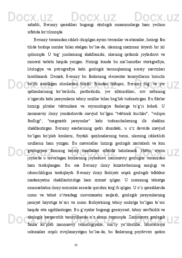 21sababli,   Beruniy   qarashlari   bugungi   ekologik   muammolarga   ham   yechim
sifatida ko‘rilmoqda.
Beruniy tomonidan ishlab chiqilgan ayrim terminlar va atamalar, hozirgi fan
tilida  boshqa  nomlar  bilan  atalgan  bo‘lsa-da,  ularning mazmuni   deyarli  bir  xil
qolmoqda.   U   tog‘   jinslarining   shakllanishi,   ularning   qatlamli   joylashuvi   va
mineral   tarkibi   haqida   yozgan.   Hozirgi   kunda   bu   ma’lumotlar   stratigrafiya,
litologiya   va   petrografiya   kabi   geologik   tarmoqlarning   asosiy   mavzulari
hisoblanadi.   Demak,   Beruniy   bu   fanlarning   elementar   tamoyillarini   birinchi
bo‘lib   asoslagan   olimlardan   biridir.   Bundan   tashqari,   Beruniy   tog‘   va   yer
qatlamlarining   ko‘tarilishi,   pastlashishi,   yer   silkinishlari,   suv   sathining
o‘zgarishi kabi jarayonlarni tabiiy omillar bilan bog‘lab tushuntirgan. Bu fikrlar
hozirgi   plitalar   tektonikasi   va   seysmologiya   fanlariga   to‘g‘ri   keladi.   U
zamonaviy   ilmiy   yondashuvda   mavjud   bo‘lgan   "tektonik   kuchlar",   "vulqon
faolligi",   "magmatik   jarayonlar"   kabi   tushunchalarning   ilk   shaklini
shakllantirgan.   Beruniy   asarlarining   qadri   shundaki,   u   o‘z   davrida   mavjud
bo‘lgan   ko‘plab   konlarni,   foydali   qazilmalarning   turini,   ularning   ishlatilish
usullarini   ham   yozgan.   Bu   materiallar   hozirgi   geologik   xaritalash   va   kon
geologiyasi   fanining   tarixiy   manbalari   sifatida   baholanadi.   Hatto,   ayrim
joylarda   u   tasvirlagan   konlarning   joylashuvi   zamonaviy   geologlar   tomonidan
ham   tasdiqlangan.   Bu   esa   Beruniy   ilmiy   kuzatuvlarining   aniqligi   va
ishonchliligini   tasdiqlaydi.   Beruniy   ilmiy   faoliyati   orqali   geologik   tafakkur
madaniyatini   shakllantirishga   ham   xizmat   qilgan.   U   insonning   tabiatga
munosabatini ilmiy mezonlar asosida qurishni targ‘ib qilgan. U o‘z qarashlarida
inson   va   tabiat   o‘rtasidagi   muvozanatni   saqlash,   geologik   jarayonlarning
jamiyat   hayotiga   ta’siri   va   inson   faoliyatining   tabiiy   muhitga   bo‘lgan   ta’siri
haqida erta ogohlantirgan. Bu g‘oyalar bugungi geosiyosat, tabiiy xavfsizlik va
ekologik   barqarorlik   tamoyillarida   o‘z   aksini   topmoqda.   Zamonaviy   geologik
fanlar   ko‘plab   zamonaviy   texnologiyalar,   sun’iy   yo‘ldoshlar,   laboratoriya
uskunalari   orqali   rivojlanayotgan   bo‘lsa-da,   bu   fanlarning   poydevori   qadim 