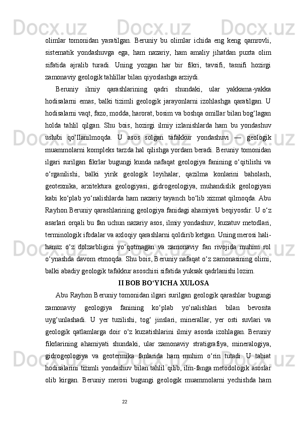 22olimlar   tomonidan   yaratilgan.   Beruniy   bu   olimlar   ichida   eng   keng   qamrovli,
sistematik   yondashuvga   ega,   ham   nazariy,   ham   amaliy   jihatdan   puxta   olim
sifatida   ajralib   turadi.   Uning   yozgan   har   bir   fikri,   tavsifi,   tasnifi   hozirgi
zamonaviy geologik tahlillar bilan qiyoslashga arziydi.
Beruniy   ilmiy   qarashlarining   qadri   shundaki,   ular   yakkama-yakka
hodisalarni   emas,   balki   tizimli   geologik   jarayonlarni   izohlashga   qaratilgan.   U
hodisalarni vaqt, fazo, modda, harorat, bosim va boshqa omillar bilan bog‘lagan
holda   tahlil   qilgan.   Shu   bois,   hozirgi   ilmiy   izlanishlarda   ham   bu   yondashuv
uslubi   qo‘llanilmoqda.   U   asos   solgan   tafakkur   yondashuvi   —   geologik
muammolarni kompleks tarzda hal qilishga yordam beradi. Beruniy tomonidan
ilgari   surilgan   fikrlar   bugungi   kunda   nafaqat   geologiya   fanining   o‘qitilishi   va
o‘rganilishi,   balki   yirik   geologik   loyihalar,   qazilma   konlarini   baholash,
geotexnika,   arxitektura   geologiyasi,   gidrogeologiya,   muhandislik   geologiyasi
kabi ko‘plab yo‘nalishlarda ham nazariy tayanch bo‘lib xizmat qilmoqda. Abu
Rayhon Beruniy qarashlarining geologiya fanidagi ahamiyati beqiyosdir. U o‘z
asarlari orqali bu fan uchun nazariy asos, ilmiy yondashuv, kuzatuv metodlari,
terminologik ifodalar va axloqiy qarashlarni qoldirib ketgan. Uning merosi hali-
hanuz   o‘z   dolzarbligini   yo‘qotmagan   va   zamonaviy   fan   rivojida   muhim   rol
o‘ynashda davom etmoqda. Shu bois, Beruniy nafaqat o‘z zamonasining olimi,
balki abadiy geologik tafakkur asoschisi sifatida yuksak qadrlanishi lozim.
II BOB BO‘YICHA XULOSA
Abu Rayhon Beruniy tomonidan ilgari surilgan geologik qarashlar bugungi
zamonaviy   geologiya   fanining   ko‘plab   yo‘nalishlari   bilan   bevosita
uyg‘unlashadi.   U   yer   tuzilishi,   tog‘   jinslari,   minerallar,   yer   osti   suvlari   va
geologik   qatlamlarga   doir   o‘z   kuzatishlarini   ilmiy   asosda   izohlagan.   Beruniy
fikrlarining   ahamiyati   shundaki,   ular   zamonaviy   stratigrafiya,   mineralogiya,
gidrogeologiya   va   geotermika   fanlarida   ham   muhim   o‘rin   tutadi.   U   tabiat
hodisalarini tizimli yondashuv bilan tahlil qilib, ilm-fanga metodologik asoslar
olib   kirgan.   Beruniy   merosi   bugungi   geologik   muammolarni   yechishda   ham 
